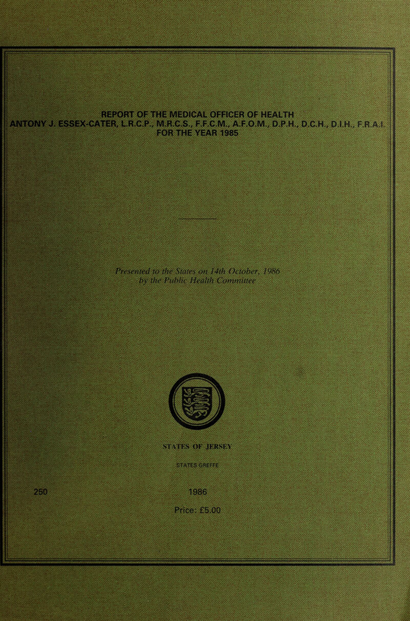 v\ •15: •.• 4.V.-.*J A '> c ' :• :• R^ORT OF THE MEDICAL OFFieER OF HEALTH L.R.C.R, M.RC.S,, F.FX.M., A.F.O.M., D.P.K, D.C.H., D.l H., F.R A J. -VV.VA-.*. 1.V* -.N •, •r*tv-*-vX*s*XX*Xv\-* _• . _. - .•_• 'K-VXvX-r^S.v^ ►An' * ^ vU “ s .-.'.v S.V.'.V.‘. NW.S'.N'* '->:av: r[ FOR THE YEAR 1985 ^ ....... .V.V-.V-V- . -Xn^vOoc'*:-:-;-; • yc8x><<y>>)C^.- y.v>x^-:Nt^>oy .,:a tvtCr** - . ,V>. -*.VY.-V— ■^x 'Vvv V'- -'-■^sx ,-•• tj-i- ' .T - 1. •: >. :y ; - C .-v-. . ■-; .•.vrAv.’.Cv'v.y.v ; V* VN-^N^ v^-A>'.v.v-N-/r-*.'.*X* •'.w.*.*,->^.-.- l^r^esenled to the ]4ih October, 1986 by the Public Health Committee : >:>w.v.:^V.vV \ > r.w<.r/.*-v. / '.X' \ '• N / >':> x . •^XOTv- i ■ .•.X^-v>.-?.v.y. .-Xv. .••■.NVNN* .'.'.V.W • • •V.'.V.V.-.V.'AV.VX*,-.* %V>rN'>X* ■'?/ ( :<• X'»' STATES OF .fERSEA '.o.- ' T' A' • • • ■•.- •%-• • • • • states GBEf FE 26© 1986 Prfce: £5.00 ll I i V. -.V.'-*V ,<v.,.. .y.w. je.-. -.* •.* .- •, y VI--' >> ' NV '“^Xr V' > •.•AV.v.-.' y/r.'.v.vT-.' •> •.•.-. -v.'.v iX' . ' 