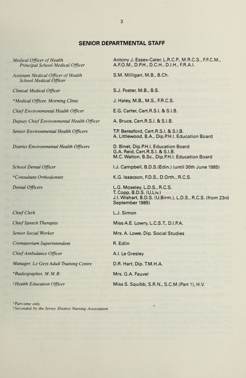 SENIOR DEPARTMENTAL STAFF Medical Officer of Health Principal School Medical Officer Antony J. Essex-Cater, LR.C.R, M.R.C.S., F.F.C.M., A.F.O.M., D.P.H., D.C.H., D.I.H., F.R.A.I. Assistant Medical Officer of Health School Medical Officer S.M. Milligan, M.B., B.Ch. Clinical Medical Officer SJ. Foster, M.B., B.S. *Medical Officer, Morning Clinic J. Haley, M.B., M.S., F.R.C.S. Chief Environmental Health Officer E.G. Carter, Cert.R.S.I. & S.I.B. Deputy Chief Environmental Health Officer A. Bruce, Cert.R.S.I. & S.I.B. Senior Environmental Health Officers T.R Beresford, Cert.R.S.I. & S.I.B. A. Littlewood, B.A., Dip.P.H.I. Education Board District Environmental Health Officers D. Binet, Dip.RH.I. Education Board G.A. Reid, Cert.R.S.I. & S.I.B. M.C. Walton, B.Sc., Dip.RH.I. Education Board School Dental Officer I.J. Campbell, B.D.S.(Edin.) (until 30th June 1985) *Consultant Orthodontist K.G. Isaacson, F.D.S., D.Orth., R.C.S. Dental Officers LG. Moseley, LD.S., R.C.S. T. Copp, B.D.S. (U.Liv.) J.l. Wishart, B.D.S. (U.Birm.), L.D.S., R.C.S. (from 23rd September 1985) Chief Clerk LJ. Simon Chief Speech Therapist Miss A.E. Lowry, L.C.S.T., D.I.R.A. Senior Social Worker Mrs. A. Lowe, Dip. Social Studies Crematorium Superintendent R. Ediin Chief Ambulance Officer A.I. Le Gresley Manager, Le Geyt Adult Training Centre D.R. Hart, Dip.T.M.H.A. * Radiographer, M.M.R. Mrs. G.A. Fauvel ^Health Education Officer Miss S. Squibb, S.R.N., S.C.M.(Part 1), H.V. * Part-time only ^Seconded hy the Jersey District Nursing Association