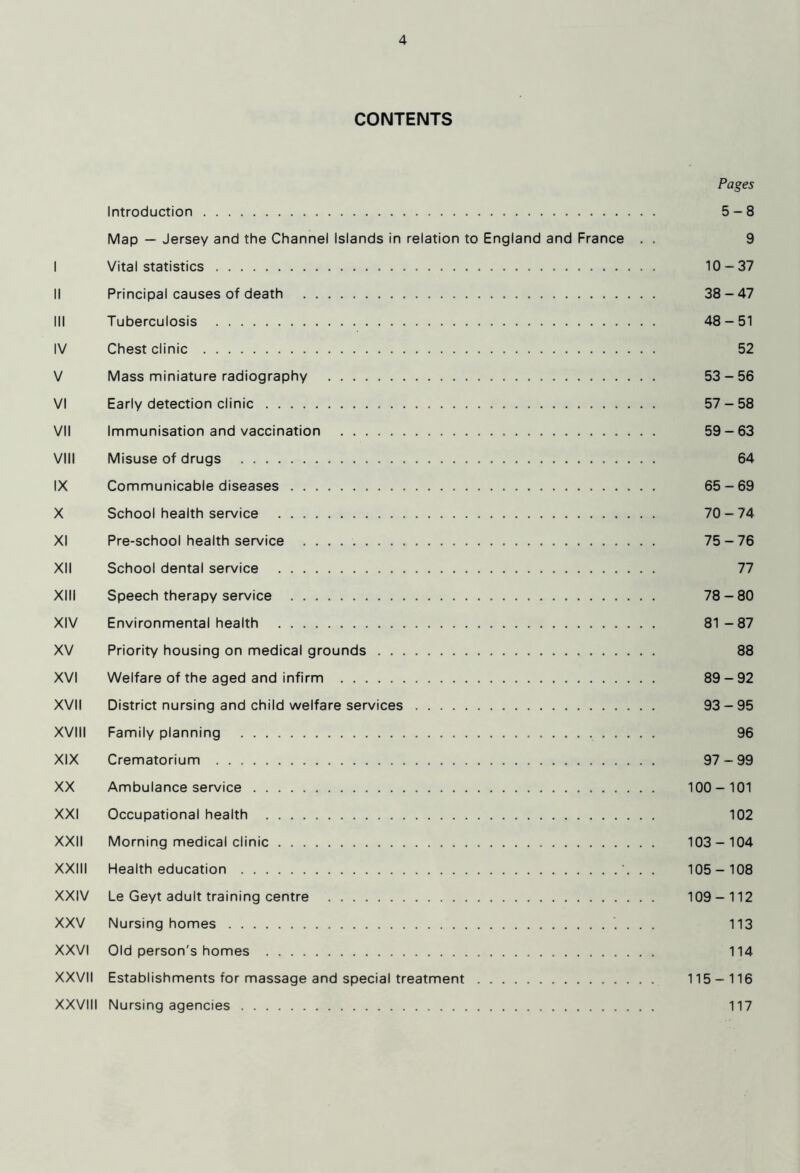 CONTENTS Pages Introduction 5-8 Map — Jersey and the Channel Islands in relation to England and France . . 9 I Vital statistics 10-37 II Principal causes of death 38-47 III Tuberculosis 48-51 IV Chest clinic 52 V Mass miniature radiography 53-56 VI Early detection clinic 57-58 VII Immunisation and vaccination 59-63 VIII Misuse of drugs 64 IX Communicable diseases 65-69 X School health service 70-74 XI Pre-school health service 75-76 XII School dental service 77 XIII Speech therapy service 78-80 XIV Environmental health 81-87 XV Priority housing on medical grounds 88 XVI Welfare of the aged and infirm 89-92 XVII District nursing and child welfare services 93-95 XVIII Family planning 96 XIX Crematorium 97-99 XX Ambulance service 100-101 XXI Occupational health 102 XXII Morning medical clinic 103-104 XXIII Health education '. . . 105-108 XXIV Le Geyt adult training centre 109-112 XXV Nursing homes 113 XXVI Old person's homes 114 XXVII Establishments for massage and special treatment 115-116 XXVIII Nursing agencies 117