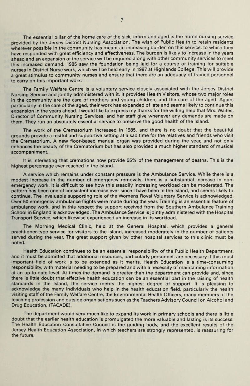 The essential pillar of the home care of the sick, infirm and aged is the home nursing service provided by the Jersey District Nursing Association. The wish of Public Health to retain residents wherever possible in the community has meant an increasing burden on this service, to which they have responded with great efficiency and effectiveness. The burden is likely to increase in the years ahead and an expansion of the service will be required along with other community services to rneet this increased demand. 1985 saw the foundation being laid for a course of training for suitable nurses in District Nurse work, which will be held early in 1987 at Highlands College. This will provide a great stimulus to community nurses and ensure that there are an adequacy of trained personnel to carry on this important work. The Family Welfare Centre is a voluntary service closely associated with the Jersey District Nursing Service and jointly administered with it. It provides Health Visitors, whose two major roles in the community are the care of mothers and young children, and the care of the aged. Again, particularly in the care of the aged, their work has expanded of late and seems likely to continue this expansion in the years ahead. I would like to express my thanks for the willing help that Mrs. Waites, Director of Community Nursing Services, and her staff give whenever any demands are made on them. They run an absolutely essential service to preserve the good health of the Island. The work of the Crematorium increased in 1985, and there is no doubt that the beautiful grounds provide a restful and supportive setting at a sad time for the relatives and friends who visit the Crematorium. A new floor-based manual organ was provided during the year, and not only enhances the beauty of the Crematorium but has also provided a much higher standard of musical accompaniment. It is interesting that cremations now provide 55% of the management of deaths. This is the highest percentage ever reached in the Island. A service which remains under constant pressure is the Ambulance Service. While there is a modest increase in the number of emergency removals, there is a substantial increase in non- emergency work. It is difficult to see how this steadily increasing workload can be moderated. The pattern Vias been one of consistent increase ever since I have been in the Island, and seems likely to continue. The invaluable supporting role of the Womens Royal Voluntary Service is acknowledged. Over 50 emergency ambulance flights were made during the year. Training is an essential feature of ambulance work, and in this respect the support received from the Southern Ambulance Training School in England is acknowledged. The Ambulance Service is jointly administered with the Hospital Transport Service, which likewise experienced an increase in its workload. The Morning Medical Clinic, held at the General Hospital, which provides a general practitioner-type service for visitors to the Island, increased moderately in the number of patients served during the year. The great support given by other hospital services to this clinic must be noted. Health Education continues to be an essential responsibility of the Public Health Department, and it must be admitted that additional resources, particularly personnel, are necessary if this most important field of work is to be extended as it merits. Health Education is a time-consuming responsibility, with material needing to be prepared and with a necessity of maintaining information at an up-to-date level. At times the demand is greater than the department can provide and, since there is little doubt that effective health education can be an essential part in the raising of health standards in the Island, the service merits the highest degree of support. It is pleasing to acknowledge the many individuals who help in the health education field, particularly the health visiting staff of the Family Welfare Centre, the Environmental Health Officers, many members of the teaching profession and outside organisations such as the Teachers Advisory Council on Alcohol and Drug Education, (TACADE). The department would very much like to expand its work in primary schools and there is little doubt that the earlier health education is promulgated the more valuable and lasting is its success. The Health Education Consultative Council is the guiding body, and the excellent results of the Jersey Health Education Association, in which teachers are strongly represented, is reassuring for the future.