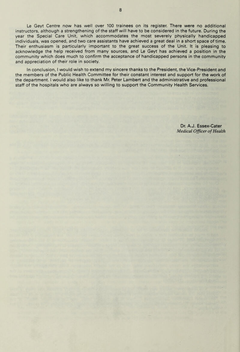 Le Geyt Centre now has well over 100 trainees on its register. There were no additional instructors, although a strengthening of the staff will have to be considered in the future. During the year the Special Care Unit, which accommodates the most severely physically handicapped individuals, was opened, and two care assistants have achieved a great deal in a short space of time. Their enthusiasm is particularly important to the great success of the Unit. It is pleasing to acknowledge the help received from many sources, and Le Geyt has achieved a position in the community which does much to confirm the acceptance of handicapped persons in the community and appreciation of their role in society. In conclusion, I would wish to extend my sincere thanks to the President, the Vice-President and the members of the Public Health Committee for their constant interest and support for the work of the department. I would also like to thank Mr. Peter Lambert and the administrative and professional staff of the hospitals who are always so willing to support the Community Health Services. Dr. A.J. Essex-Cater Medical Officer of Health