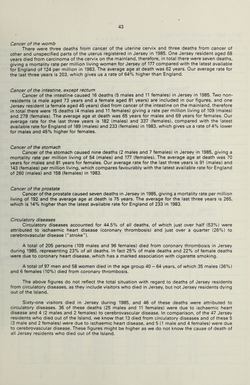 Cancer of the womb There were three deaths from cancer of the uterine cervix and three deaths from cancer of other and unspecified parts of the uterus registered in Jersey in 1985. One Jersey resident aged 68 years died from carcinoma of the cervix on the mainland, therefore, in total there were seven deaths, giving a mortality rate per million living women for Jersey of 177 compared with the latest available for England of 124 per million in 1983. The average age at death was 62 years. Our average rate for the last three years is 203, which gives us a rate of 64% higher than England. Cancer of the intestine, except rectum Cancer of the intestine caused 16 deaths (5 males and 11 females) in Jersey in 1985. Two non- residents (a male aged 73 years and a female aged 81 years) are included in our figures, and one Jersey resident (a female aged 45 years) died from cancer of the intestine on the mainland, therefore in total there were 15 deaths (4 males and 11 females) giving a rate per million living of 109 (males) and 278 (females). The average age at death was 65 years for males and 69 years for females. Our average rate for the last three years is 182 (males) and 337 (females), compared with the latest available rate for England of 189 (males) and 233 (females) in 1983, which gives us a rate of 4% lower for males and 45% higher for females. Cancer of the stomach Cancer of the stomach caused nine deaths (2 males and 7 females) in Jersey in 1985, giving a mortality rate per million living of 54 (males) and 177 (females). The average age at death was 70 years for males and 81 years for females. Our average rate for the last three years is 91 (males) and 143 (females) per million living, which compares favourably with the latest available rate for England of 260 (males) and 158 (females) in 1983. Cancer of the prostate Cancer of the prostate caused seven deaths in Jersey in 1985, giving a mortality rate per million living of 192 and the average age at death is 75 years. The average for the last three years is 265, which is 14% higher than the latest available rate for England of 233 in 1983. Circulatory diseases Circulatory diseases accounted for 44.5% of all deaths, of which just over half (53%) were attributed to ischaemic heart disease (coronary thrombosis) and just over a quarter (26%) to cerebrovascular disease (stroke). A total of 205 persons (109 males and 96 females) died from coronary thrombosis in Jersey during 1985, representing 23% of all deaths. In fact 25% of male deaths and 22% of female deaths were due to coronary heart disease, which has a marked association with cigarette smoking. A total of 97 men and 58 women died in the age group 40 - 64 years, of which 35 males (36%) and 6 females (10%) died from coronary thrombosis. The above figures do not reflect the total situation with regard to deaths of Jersey residents from circulatory diseases, as they include visitors who died in Jersey, but not Jersey residents dying out of the Island. Sixty-one visitors died in Jersey during 1985, and 46 of these deaths were attributed to circulatory diseases. 36 of these deaths (25 males and 11 females) were due to ischaemic heart disease and 4 (2 males and 2 females) to cerebrovascular disease. In comparison, of the 47 Jersey residents who died out of the Island, we know that 13 died from circulatory diseases and of these 5 (3 male and 2 females) were due to ischaemic heart disease, and 5 (1 male and 4 females) were due to cerebrovascular disease. These figures might be higher as we do not know the cause of death of all Jersey residents who died out of the Island.