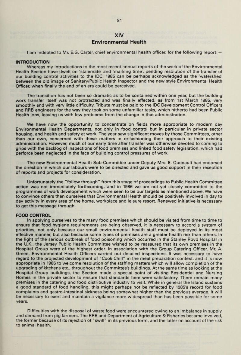 XIV Environmental Health I am indebted to Mr. E.G. Carter, chief environmental health officer, for the following report: — INTRODUCTION Whereas my introductions to the most recent annual reports of the work of the Environmental Health Section have dwelt on 'stalemate' and 'marking time', pending resolution of the transfer of our building control activities to the IDC, 1985 can be perhaps acknowledged as the 'watershed' between the old image of Sanitary/Public Health Inspector and the new style Environmental Health Officer, when finally the end of an era could be perceived. The transition has not been so dramatic as to be contained within one year, but the building work transfer itself was not protracted and was finally effected, as from 1st March 1985, very smoothly and with very little difficulty. Tribute must be paid to the IDC Development Control Officers and RRB engineers for the way they took on some unfamiliar tasks, which hitherto had been Public Health jobs, leaving us with few problems from the change in that administration. We have now the opportunity to concentrate on fields more appropriate to modern day Environmental Health Departments, not only in food control but in particular in private sector housing, and health and safety at work. The year saw significant moves by those Committees, other than our own, concerned with these matters in re-fashioning their approach to their existing administration. However, much of our early time after transfer was otherwise devoted to coming to grips with the backlog of inspections of food premises and linked food safety legislation, which had perforce been neglected in the face of building control pressures of work. The new Environmental Health Sub-Committee under Deputy Mrs. E. Quenault had endorsed the direction in which our labours were to be directed and gave us good support in their reception of reports and projects for consideration. Unfortunately the follow through from this stage of proceedings to Public Health Committee action was not immediately forthcoming, and in 1986 we are not yet closely committed to the programmes of work development which were seen to be our targets as mentioned above. We have to convince others than ourselves that Environmental Health should be positively involved in day to day activity in every area of the home, workplace and leisure resort. Renewed initiative is necessary to get this message through. FOOD CONTROL In applying ourselves to the many food premises which should be visited from time to time to ensure that food hygiene requirements are being observed, it is necessary to accord a system of priorities, not only because our small environmental health staff must be deployed in its most effective manner, but also because some types of premises are a greater health risk than others. In the light of the serious outbreak of food poisoning which occurred in the Stanley Royd Hospital in the U.K., the Jersey Public Health Committee wished to be reassured that its own premises in the Hospital Group were of the highest order. In association with the Group Catering Officer, Mr. A. Green, Environmental Health Officers carried out detailed inspections. It was necessary to have regard to the projected development of Cook Chill in the meal preparation context, and it is now appropriate in 1986 to welcome resolution of the staffing matters which will allow completion of the upgrading of kitchens etc., throughout the Committee's buildings. At the same time as looking at the Hospital Group buildings, the Section made a special point of visiting Residential and Nursing Homes in the private sector to ensure that standards here were satisfactory. There remain many premises in the catering and food distributive industry to visit. While in general the Island sustains a good standard of food handling, this might perhaps not be reflected by 1985's record for food complaints and gastro-intestinal sickness being somewhat higher than the previous average. It will be necessary to exert and maintain a vigilance more widespread than has been possible for some years. Difficulties with the disposal of waste food were encountered owing to an imbalance in supply and demand from pig farmers. The RRB and Department of Agriculture & Fisheries became involved, the former because of its rejection of swill in its previous form, and the latter on account of the risk to animal health.