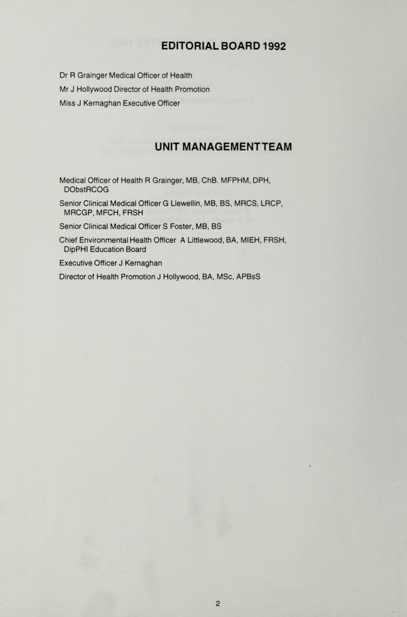 Dr R Grainger Medical Officer of Health Mr J Hollywood Director of Health Promotion Miss J Kernaghan Executive Officer UNIT MANAGEMENTTEAM Medical Officer of Health R Grainger, MB, ChB. MFPHM, DPH, DObstRCOG Senior Clinical Medical Officer G Llewellin, MB, BS, MRCS, LRCP, MRCGP, MFCH, FRSH Senior Clinical Medical Officers Foster, MB, BS Chief Environmental Health Officer A Littlewood, BA, MIEH, FRSH, DipPHI Education Board Executive Officer J Kernaghan Director of Health Promotion J Hollywood, BA, MSc, APBsS