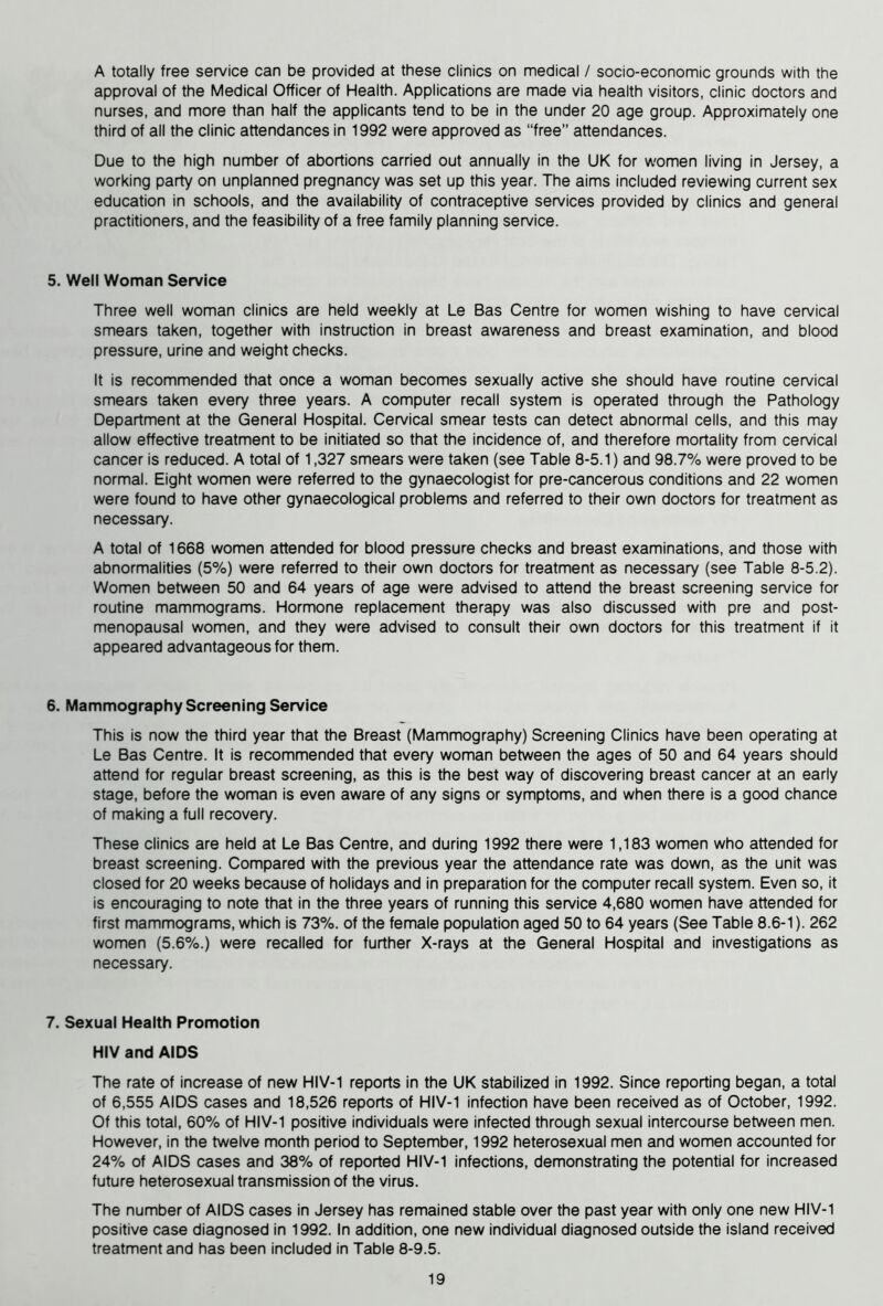 A totally free service can be provided at these clinics on medical / socio-economic grounds with the approval of the Medical Officer of Health. Applications are made via health visitors, clinic doctors and nurses, and more than half the applicants tend to be in the under 20 age group. Approximately one third of all the clinic attendances in 1992 were approved as “free” attendances. Due to the high number of abortions carried out annually in the UK for women living in Jersey, a working party on unplanned pregnancy was set up this year. The aims included reviewing current sex education in schools, and the availability of contraceptive services provided by clinics and general practitioners, and the feasibility of a free family planning service. 5. Well Woman Service Three well woman clinics are held weekly at Le Bas Centre for women wishing to have cervical smears taken, together with instruction in breast awareness and breast examination, and blood pressure, urine and weight checks. It is recommended that once a woman becomes sexually active she should have routine cervical smears taken every three years. A computer recall system is operated through the Pathology Department at the General Hospital. Cervical smear tests can detect abnormal cells, and this may allow effective treatment to be initiated so that the incidence of, and therefore mortality from cervical cancer is reduced. A total of 1,327 smears were taken (see Table 8-5.1) and 98.7% were proved to be normal. Eight women were referred to the gynaecologist for pre-cancerous conditions and 22 women were found to have other gynaecological problems and referred to their own doctors for treatment as necessary. A total of 1668 women attended for blood pressure checks and breast examinations, and those with abnormalities (5%) were referred to their own doctors for treatment as necessary (see Table 8-5.2). Women between 50 and 64 years of age were advised to attend the breast screening service for routine mammograms. Hormone replacement therapy was also discussed with pre and post- menopausal women, and they were advised to consult their own doctors for this treatment if it appeared advantageous for them. 6. Mammography Screening Service This is now the third year that the Breast (Mammography) Screening Clinics have been operating at Le Bas Centre. It is recommended that every woman between the ages of 50 and 64 years should attend for regular breast screening, as this is the best way of discovering breast cancer at an early stage, before the woman is even aware of any signs or symptoms, and when there is a good chance of making a full recovery. These clinics are held at Le Bas Centre, and during 1992 there were 1,183 women who attended for breast screening. Compared with the previous year the attendance rate was down, as the unit was closed for 20 weeks because of holidays and in preparation for the computer recall system. Even so, it is encouraging to note that in the three years of running this service 4,680 women have attended for first mammograms, which is 73%. of the female population aged 50 to 64 years (See Table 8.6-1). 262 women (5.6%.) were recalled for further X-rays at the General Hospital and investigations as necessary. 7. Sexual Health Promotion HIV and AIDS The rate of increase of new HIV-1 reports in the UK stabilized in 1992. Since reporting began, a total of 6,555 AIDS cases and 18,526 reports of HIV-1 infection have been received as of October, 1992. Of this total, 60% of HIV-1 positive individuals were infected through sexual intercourse between men. However, in the twelve month period to September, 1992 heterosexual men and women accounted for 24% of AIDS cases and 38% of reported HIV-1 infections, demonstrating the potential for increased future heterosexual transmission of the virus. The number of AIDS cases in Jersey has remained stable over the past year with only one new HIV-1 positive case diagnosed in 1992. In addition, one new individual diagnosed outside the island received treatment and has been included in Table 8-9.5.