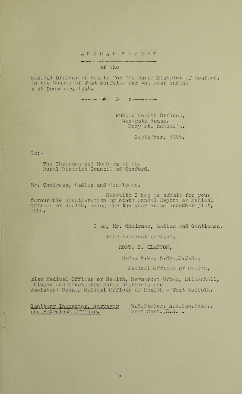 of the Iviedical Officer of Health for the Rural District of Gosfordj, in the County of v?est SuffolR^ for the year ending 31st December; 1944* — ~“(0 0 o~ —f Public Health Offices? Vlfestgate House? Bury 3t. Edmund’s. September? 1945* To: - The Chairman and Members of the Rural District Council of Cosforcl. Mr. Chairman? Ladies and Gentlemen? Herewith I beg to submit for your favourable consideration my ninth Annual Report as Medical Officer of Health? being for the year ended Deceimber 3'i st? 1944* I am? Mr. Chairman, Ladies and Gentlemen? Your obedient servant? R03T. K. CLaYTON? M.B.? B.S.? B .Hy, ?D .P .H, ? Medical Officer of Health, also Medical Officer of Health? Nevi/market Urban? Mildenhall? Thingoe and Thedwastre Rural Districts and Assistant County Medical Officer of Health ~ \ifest Suffolk, Sanitary Inspector, Surveyor W,H.Taylor? A.R.San.Inst.? and Petroleum Officer. Meat Cert.?R,3.I. 1