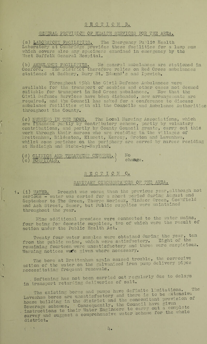 GENERAL PRGVI31 PIT OF HEALTH SERVICES FOR THS AREA. XiABORAT'ORY FACILITIES. The Einergency Ri’^lic Health Laboratory at CaLibfidge provides these facilities for a lump sum which covers also aiiA^ specimens examined in emergency by the Rest Suffolk General Hospital. AMBULAiiCE FACILITIES. No general ambulances are stationed in Cosford. The'Lis triet therefore relies on Red Cross ambulances stationed at Sudbury, Bury St. Edmund’s and Ipswich, Throughout 1 the Civil Defence Ambulances were available for the transport of scabies and other cases not deemed suitable for transport in Red Cross ambulances, 'Now that the Civil Defence Services have been disbanded, new arrange'iients are required, and the Council has asked for a conference to discuss ambulance facilities with all the Councils and Ambulance Authorities throughout the County. (c) NURSING IN TiTI! HOME. The Local Nursing Associations, which are financed padhly hy contributori?- scheme, partly by voluntary contributions, and partly b\^ County Council grants, carry out this work through their nurses who are residing in the villages of j^rettenham, Bildeston, Elmsett, ICersey, Groton and Lavenhav.i, whilst some parishes on the peripher^r are served b.y nurses residing at Hadleigh and Stolie-by-Nayland, ( d) CLINICS AIU3 TREATMENT CENTNES. ) No (e) HOSPITAL'S. ' ) change. SECTION C. 1 . SANITARY CIRCUflSTA:EES OF THE AREA. (i) WATER. Drought ‘was worse than the previous year, al chougn no l. serious - water was carted for a short period during August^and^ September to The Green, Thorpe Morieux, Windsor Green,^Coc’hield and Ash Street, Serner, but Public supplies were maintained throughout the year. Nine additional premises were connected to the water rnains, four being for domestic supplies, two of which were the result of action under the Public Health Act. Twenty four water sarnplei wen obtained during the year, ten from the public mains, vhiich were satisfactory. Eight of^ the remaining fourteen'were unsatisfactory and three were suspiciouo. Warning notices w^e given Vy'^here necessary. The bore at Brettenham aaain caused trouble, the corrosive action of the water on the galvanised iron pump delivery pipes necessitating frequenc renev/als. Lll Softening has not been carried out regularly due to delays traiisport'^retarding deliveries of salt. The existing bores and pumps have definite Lavenham bores are unsatisfactory and there o ^ house building in the district and tne concomitant Sewerage schemes. Consequently, tne L ' ^ a~complete instructions to their Water Engineers to survey and suggest a comprehensive water seneme for district. 4.