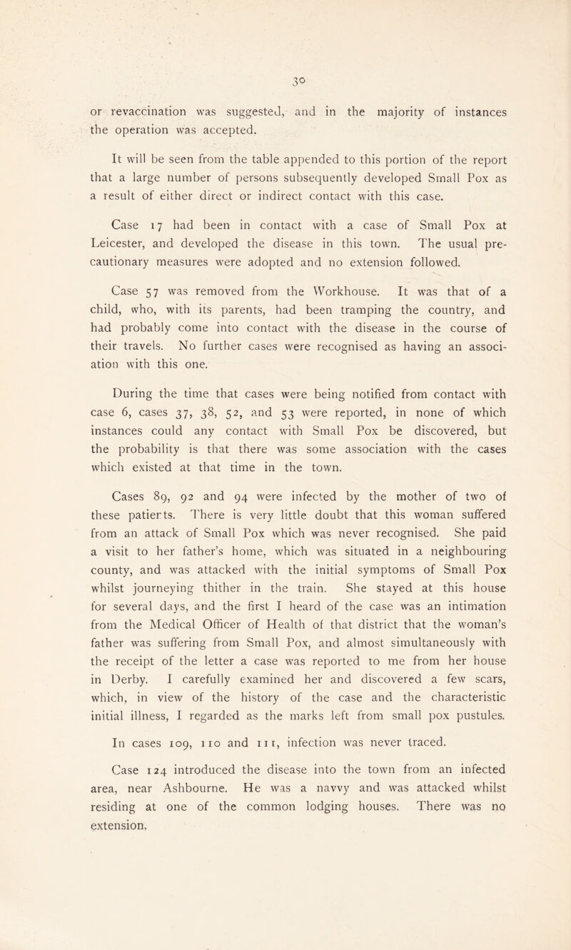 3^ or revaccination was suggested, and in the majority of instances the operation was accepted. It will be seen from the table appended to this portion of the report that a large number of persons subsequently developed Small Pox as a result of either direct or indirect contact with this case. Case 17 had been in contact with a case of Small Pox at Leicester, and developed the disease in this town. The usual pre- cautionary measures were adopted and no extension followed. Case 57 was removed from the Workhouse. It was that of a child, who, with its parents, had been tramping the country, and had probably come into contact with the disease in the course of their travels. No further cases were recognised as having an associ- ation with this one. During the time that cases were being notified from contact with case 6, cases 37, 38, 52, and 53 were reported, in none of which instances could any contact with Small Pox be discovered, but the probability is that there was some association with the cases which existed at that time in the town. Cases 89, 92 and 94 were infected by the mother of two of these patients. There is very little doubt that this woman suffered from an attack of Small Pox which was never recognised. She paid a visit to her father’s home, which was situated in a neighbouring county, and was attacked with the initial symptoms of Small Pox whilst journeying thither in the train. She stayed at this house for several days, and the first I heard of the case was an intimation from the Medical Officer of Health of that district that the woman’s father was suffering from Small Pox, and almost simultaneously with the receipt of the letter a case was reported to me from her house in Derby. I carefully examined her and discovered a few scars, which, in view of the history of the case and the characteristic initial illness, I regarded as the marks left from small pox pustules. In cases 109, 110 and in, infection was never traced. Case 124 introduced the disease into the town from an infected area, near Ashbourne. He was a navvy and was attacked whilst residing at one of the common lodging houses. There was no extension.