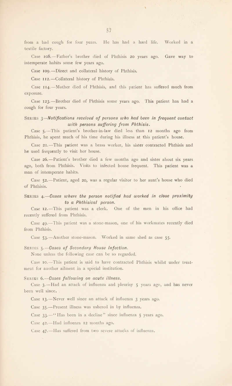 \ from a bad cough for four years. He has had a hard life. Worked in a textile factory. Case 108.—Father’s brother died of Phthisis 20 years ago. Gave way to intemperate habits some few years ago. Case 109.—Direct and collateral history of Phthisis. Case 112.—Collateral history of Phthisis. Case 114.—Mother died of Phthisis, and this patient has suffered much from exposure. Case 123.—Brother died of Phthisis some years ago. This patient has had a cough for four years. Series 3—Notifications received of persons who had been in frequent contact with persons suffering from Phthisis. Case 5.—‘This patient’s brother-indaw died less than 12 months ago from Phthisis, he spent much of his time during his illness at this patient’s house. Case 21.—This patient was a brass worker, his sister contracted Phthisis and he used frequently to visit her house. Case 26.—Patient’s brother died a few months ago and sister about six years ago, both from Phthisis. Visits to infected house frequent. This patient was a man of intemperate habits. Case 52.—Patient, aged 20, was a regular visitor to her aunt’s house who died of Phthisis. Series 4.—Cases where the person notified had worked in close proximity to a Phthisical person. Case 12.—This patient was a clerk. One of the men in his office had recently suffered from Phthisis. Case 49.—This patient was a stone-mason, one of his workmates recently died from Phthisis. Case 53.—Another stone-mason. Worked in same shed as case 55. Series 5.—Cases of Secondary House Infection. None unless the following case can be so regarded. Case 10.—This patient is said to have contracted Phthisis whilst under treat- ment for another ailment in a special institution. Series 6.—Cases following on acute illness. Case 3.—Had an attack of influenza and pleurisy 5 years ago, and has never been well since. , Case 13.—Never well since an attack of influenza 3 years ago. Case 35.—Present illness was ushered in by influenza. Case 33.—“Has been in a decline” since influenza 5 years ago. Case 42.—Had influenza 12 months ago. Case 47.—Has suffered from two severe attacks of influenza.