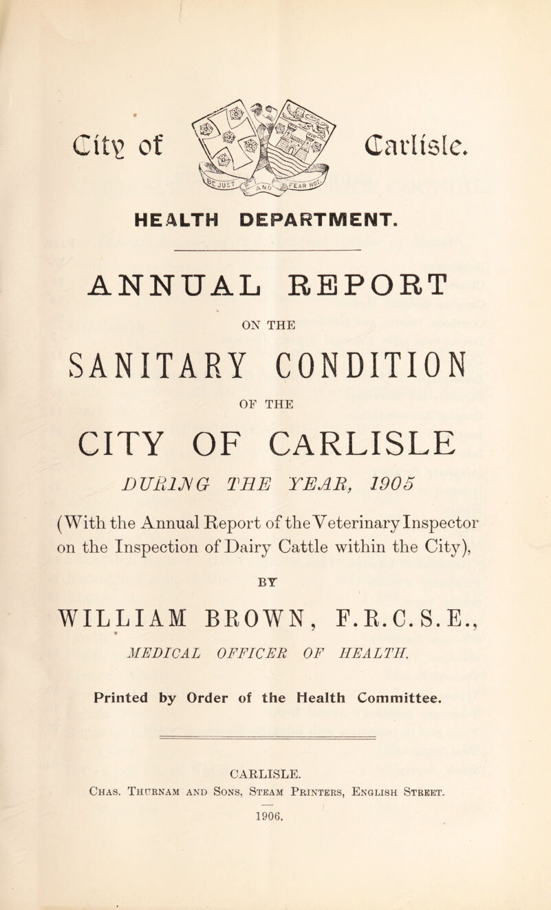 Carlisle. it\> of HEALTH DEPARTMENT. ANNUAL REPORT ON THE SANITARY CONDITION OF THE CITY OF CARLISLE DURING THE YEAR, 1905 (With the Annual Report of the Veterinary Inspector on the Inspection of Dairy Cattle within the City), BY WILLIAM BROWN, F.R.C.S.E., * MEDICAL OFFICER OF HEALTH. Printed by Order of the Health Committee. CARLISLE. Chas. Thurnam and Sons, Steam Printers, English Street. 1906.