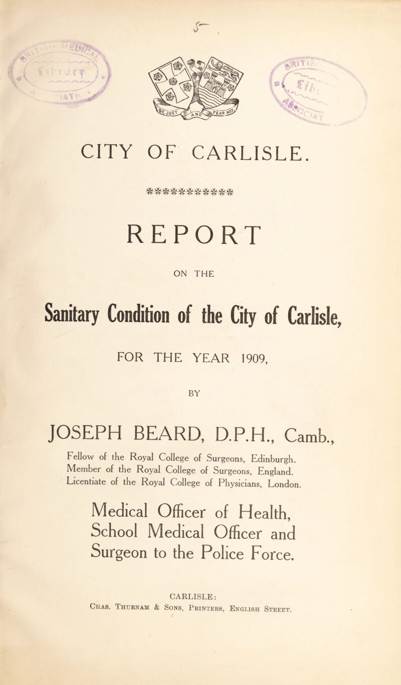 T CITY OF CARLISLE. REPORT ON THE Sanitary Condition of the City of Carlisle, FOR THE YEAR 1909, BY JOSEPH BEARD, D.P.H., Camb., Fellow of the Royal College of Surgeons, Edinburgh. Member of the Royal College of Surgeons, England. Licentiate of the Royal College of Physicians, London, Medical Officer of Health, School Medical Officer and Surgeon to the Police Force. CARLISLE : Chas, Thtrnam & Sons, Printers, English Street.