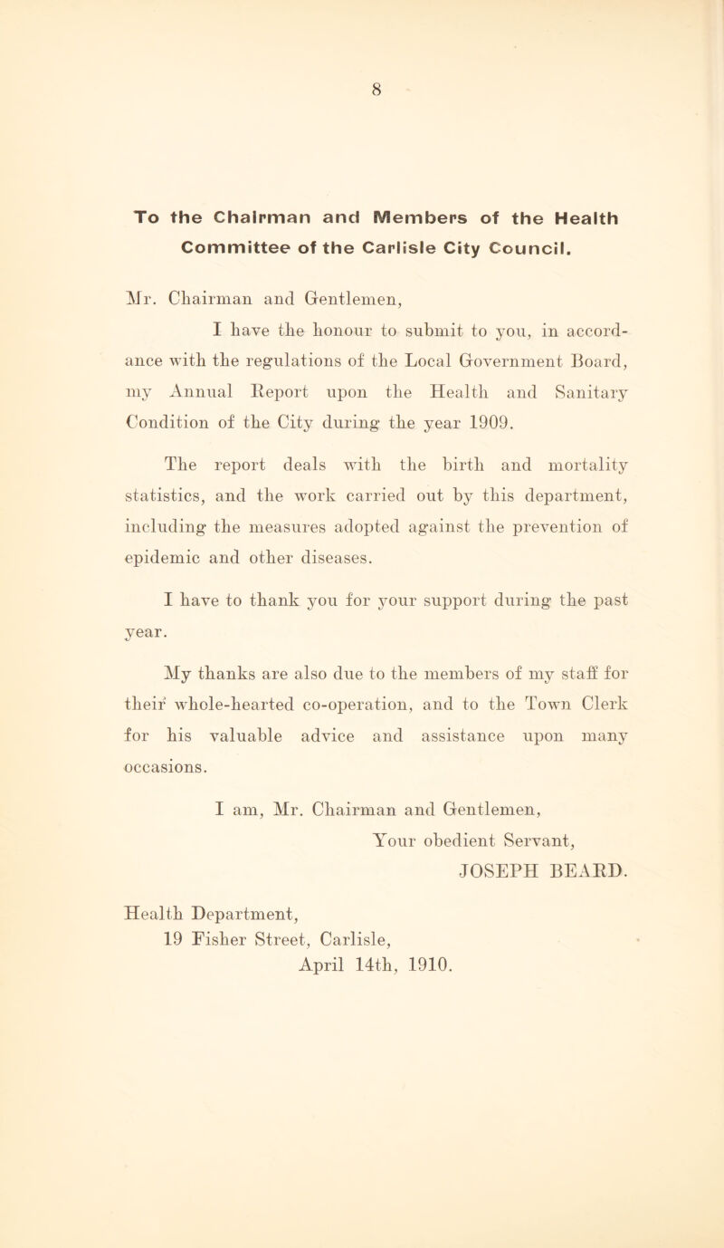 To the Chairman and Members of the Health Committee of the Carlisle City Council. Mr. Chairman and Gentlemen, I have the honour to submit to you, in accord- ance with the regulations of the Local Government Board, my Annual Report upon the Health and Sanitary Condition of the City during the year 1909. The report deals with the birth and mortality statistics, and the work carried out by this department, including the measures adopted against the prevention of epidemic and other diseases. I have to thank you for your support during the past year. My thanks are also due to the members of my statf for their whole-hearted co-operation, and to the Town Clerk for his valuable advice and assistance upon many occasions. I am, Mr. Chairman and Gentlemen, Your obedient Servant, JOSEPH BEARD. Health Department, 19 Fisher Street, Carlisle, April 14th, 1910.