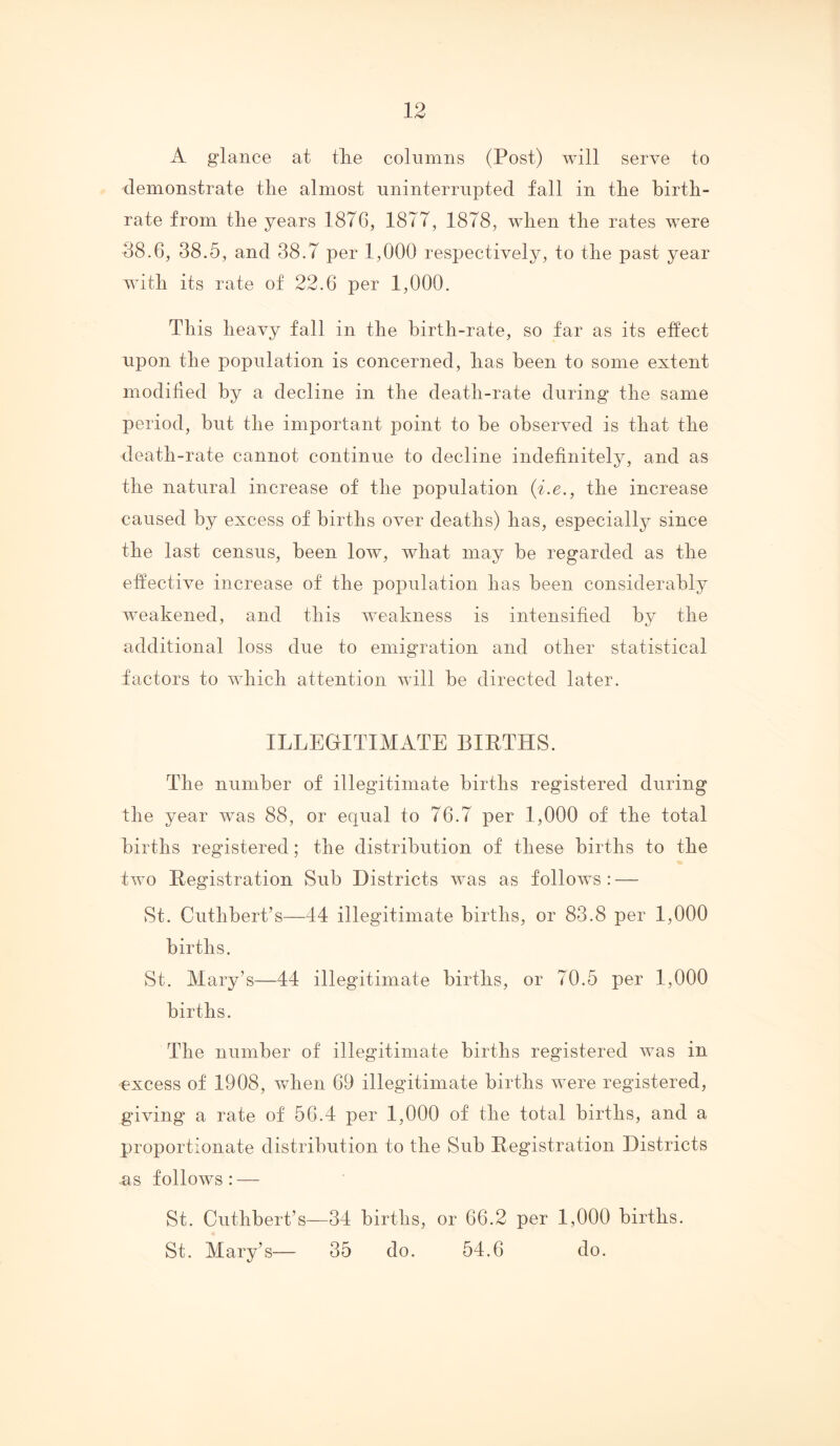 A glance at tlie columns (Post) will serve to demonstrate tlie almost nninterrupted fall in tire birth- rate from the years 1876, 1877, 1878, when the rates were 38.6, 38.5, and 38.7 per 1,000 respectively, to the past year with its rate of 22.6 per 1,000. This heavy fall in the birth-rate, so far as its effect upon the population is concerned, has been to some extent modified by a decline in the death-rate during the same period, but the important point to be observed is that the death-rate cannot continue to decline indefinitely, and as the natural increase of the population (i.e., the increase caused by excess of births over deaths) has, especially since the last census, been low, what may be regarded as the effective increase of the population has been considerably weakened, and this weakness is intensified by the additional loss due to emigration and other statistical factors to which attention will be directed later. ILLEGITIMATE BIRTHS. The number of illegitimate births registered during the year was 88, or equal to 76.7 per 1,000 of the total births registered; the distribution of these births to the two Registration Sub Districts was as follows ; — St. Cuthbert’s—44 illegitimate births, or 83.8 per 1,000 births. St. Mary’s—44 illegitimate births, or 70.5 per 1,000 births. The number of illegitimate births registered was in excess of 1908, when 69 illegitimate births were registered, giving a rate of 56.4 per 1,000 of the total births, and a proportionate distribution to the Sub Registration Districts as follows : — St. Cuthbert’s—34 births, or 66.2 per 1,000 births. St. Mary’s— 35 do. 54.6 do.