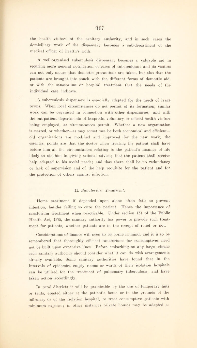 the health visitors of the sanitary authority^ and in such cases the domiciliary work of the dispensary becomes a sub-department of the medical officer of health’s work. A well-organised tuberculosis dispensary becomes a valuable aid in securing more general notification of cases of tuberculosis; and its visitors can not only secure that domestic precautions are taken, but also that the patients are brought into touch with the different forms of domestic aid, or with the sanatorium or hospital treatment that the needs of the individual case indicate. A tuberculosis dispensary is especially adapted for the needs of large towns. When local circumstances do not permit of its formation, similar work can be organised in connection with other dispensaries, and with the out-patient departments of hospitals, voluntary or official health visitors being employed, as circumstances permit. Whether a new organisation is started, or whether—as may sometimes be both economical and efficient- old organisations are modified and improved for the new work, the essential points are that the doctor when treating his patient shall have before him all the circumstances relating to the patient’s manner of life likely to aid him in giving rational advice; that the patient shall receive help adapted to his social needs; and that there shall be no redundancy or lack of supervision and of the help requisite for the patient and for the protection of others against infection. 11. Sanatorium Treatment. Home treatment if depended upon alone often fails to prevent infection, besides failing to cure the patient. Hence the importance of sanatorium treatment when practicable. Under section 131 of the Public Health Act, 1875, the sanitary authority has power to provide such treat- ment for patients, whether patients are in the receipt of relief or not. Considerations of finance will need to be borne in mind, and it is to be remembered that thoroughly efficient sanatoriums for consumptives need not be built upon expensive lines. Before embarking on any large scheme each sanitary authority should consider what it can do with arrangements already available. Some sanitary authorities have- found that in the intervals of epidemics empty rooms or wards of their isolation hospitals can be utilised for the treatment of pulmonary tuberculosis, and have taken action accordingly. In rural districts it will be practicable by the use of temporary huts or tents, erected either at the patient’s home or in the grounds of the infirmary or of the isolation hospital, to treat consumptive patients with minimum expense; in other instances private houses may be adapted as