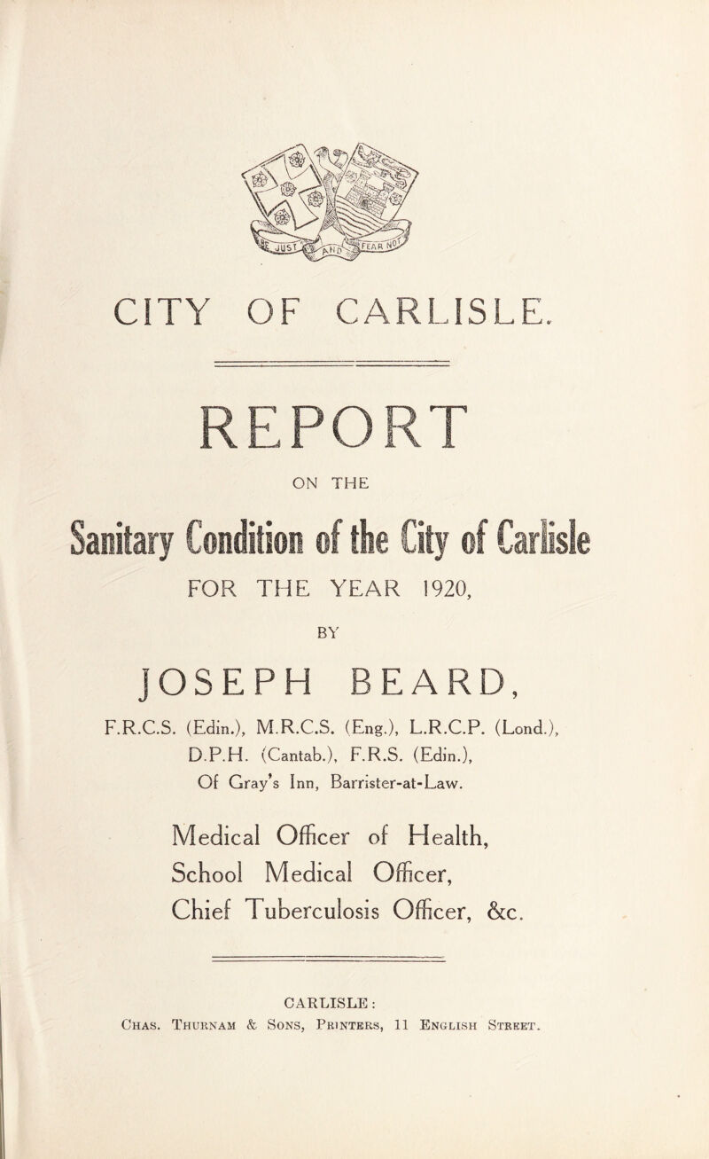 CITY OF CARLISLE. REPORT ON THE Sanitary Condition of the City of Carlisle FOR THE YEAR !920, JOSEPH BEARD, F.R.C.S. (Edin.), M.R.C.S. (Eng.), L.R.C.P. (Lond.), D.P.H. (Cantab.), F.R.S. (Edin.), Of Gray’s Inn, Barrister-at-Law. Medical Officer of Health, School Medical Officer, Chief Tuberculosis Officer, &c. CARLISLE : Chas. Thurnam & Sons, Printers, 11 English Street.