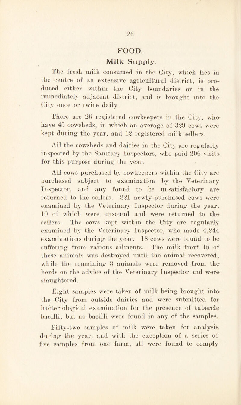 FOOD. Milk Supply. The fresh milk consumed in the City, which lies in the centre of an extensive agricultural district, is pro- duced either within the City boundaries or in the immediately adjacent district, and is brought into the City once or twice daily. There are 26 registered cowkeepers in the City, who have 45 cowsheds, in which an average of 329 cows were kept during the year, and 12 registered milk sellers. All the cowsheds and dairies in the City are regularly inspected by the Sanitary Inspectors, who paid 206 visits for this purpose during the year. All cows purchased by cowkeepers within the City are purchased subject to examination by the Veterinary Inspector, and any found to be unsatisfactory are returned to the sellers. 221 newly-purchased cows were examined by the Veterinary Inspector during the year, 10 of which w'ere unsound and were returned to the sellers. The cows kept within the City are regularly examined by the Veterinary Inspector, who made 4,244 examinations during the year. 18 cow~s wTere found to be o <u v suffering from various ailments. The milk from 15 of these animals was destroyed until the animal recovered, while the remaining 3 animals were removed from the herds on the advice of the Veterinary Inspector and were slaughtered. Eight samples were taken of milk being brought into the City from outside dairies and were submitted for bacteriological examination for the presence of tubercle bacilli, but no bacilli were found in any of the samples. Fifty-two samples of milk were taken for analysis during the year, and with the exception of a series of five samples from one farm, all were found to comply