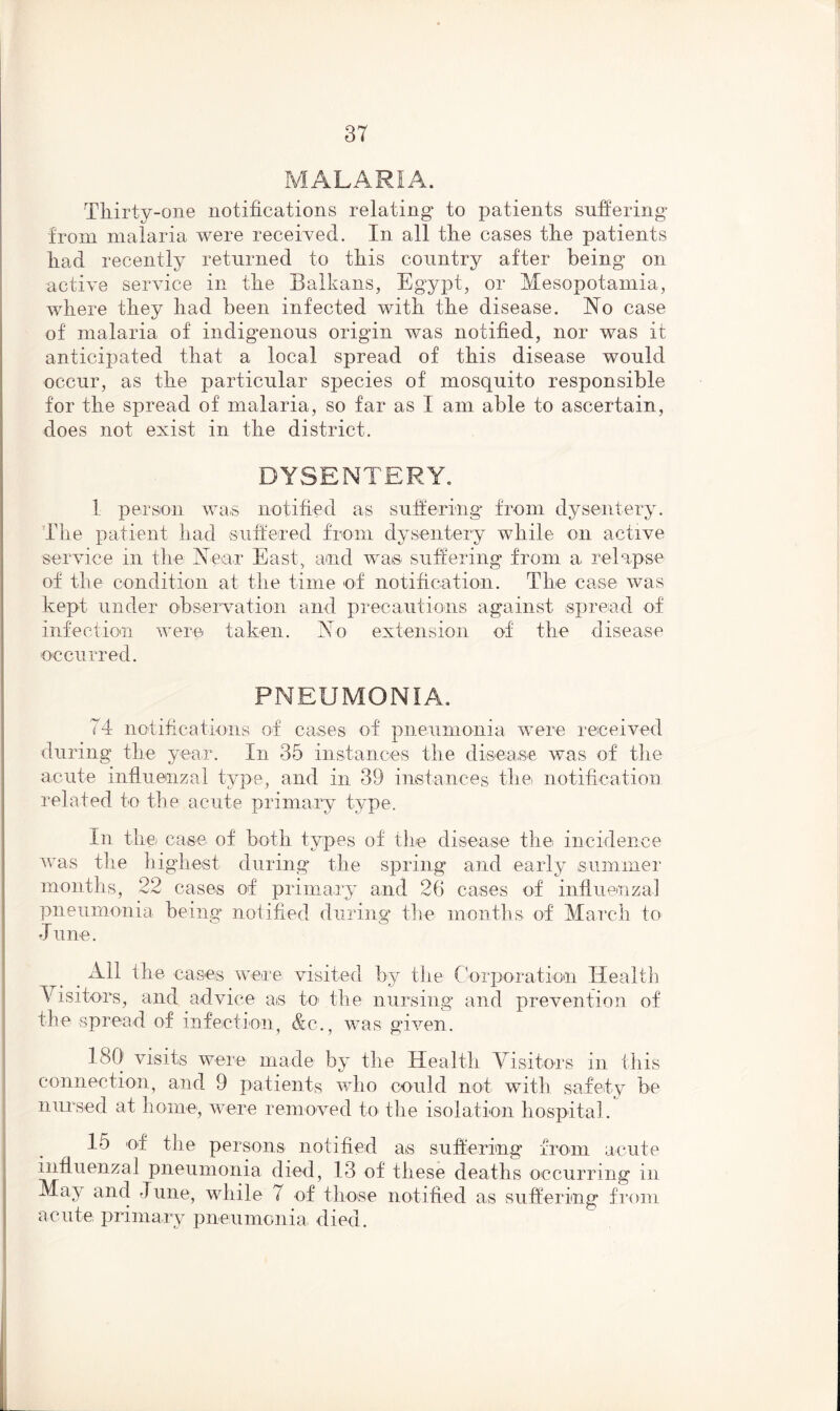 MALARIA. Thirty-one notifications relating to patients suffering from malaria were received. In all the cases the patients had recently returned to this country after being on active service in the Balkans, Egypt, or Mesopotamia, where they had been infected with the disease. No case of malaria of indigenous origin was notified, nor was it anticipated that a local spread of this disease would occur, as the particular species of mosquito responsible for the spread of malaria, so far as I am able to ascertain, does not exist in the district. DYSENTERY. 1 person was notified as suffering from dysentery. The patient had suffered from dysentery while on active service in the Ne ar East, and was- suffering from a relapse of the condition at the time of notification. The case was kept under observation and precautions against spread of infection were taken. No extension of the disease occurred. PNEUMONIA. 74 notifications of cases of pneumonia were received during the year. In 35 instances the disease was of the acute influenzal type, and in 39 instances the notification related to the acute primary type. In the case of both types of the disease the incidence was the highest during the spring and early summer months, 22 cases of primary and 26 cases of influenzal pneumonia being notified during the months of March to June. _ All the cases were visited by the Corporation Health \ isito-rs, and advice as to the nursing and prevention of the spread of infection, &c., was given. ISO visits were made by the Health Visitors in this connection, and 9 patients who could not with safety be nursed at home, were removed to the isolation hospital. 15 of the persons notified as suffering from acute influenzal pneumonia died, 13 of these deaths occurring in May and June, while 7 of those notified as suffering from acute primary pneumonia, died.