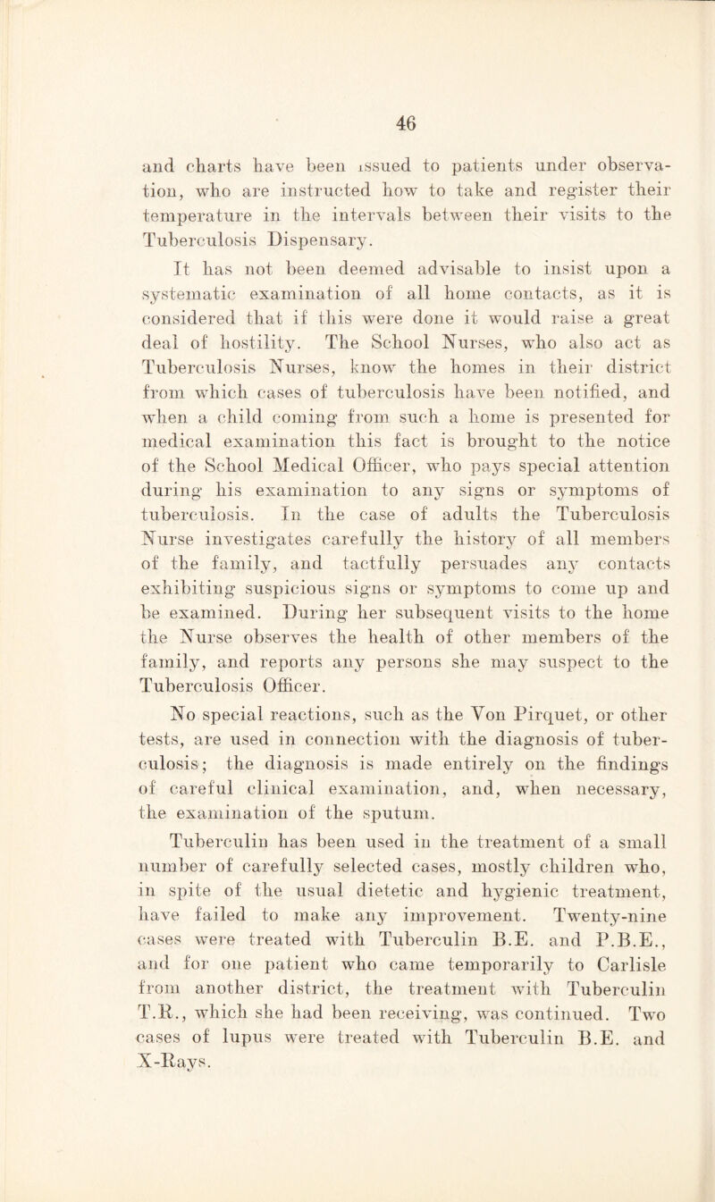 and charts have been issued to patients under observa- tion, who are instructed how to take and register their temperature in the intervals between their visits to the Tuberculosis Dispensary. It has not been deemed advisable to insist upon a systematic examination of all home contacts, as it is considered that if this were done it would raise a great deal of hostility. The School Nurses, who also act as Tuberculosis Nurses, know the homes in their district from which cases of tuberculosis have been notified, and when a child coming from such a home is presented for medical examination this fact is brought to the notice of the School Medical Officer, who pays special attention during his examination to any signs or symptoms of tuberculosis. In the case of adults the Tuberculosis Nurse investigates carefully the history of all members of the family, and tactfully persuades any contacts exhibiting suspicious signs or symptoms to come up and be examined. During her subsequent visits to the home the Nurse observes the health of other members of the family, and reports any persons she may suspect to the Tuberculosis Officer. No special reactions, such as the Yon Pirquet, or other tests, are used in connection with the diagnosis of tuber- culosis; the diagnosis is made entirely on the findings of careful clinical examination, and, when necessary, the examination of the sputum. Tuberculin has been used in the treatment of a small number of carefully selected cases, mostly children who, in spite of the usual dietetic and hygienic treatment, have failed to make any improvement. Twenty-nine cases were treated with Tuberculin B.E. and P.B.E., and for one patient who came temporarily to Carlisle from another district, the treatment with Tuberculin T.R., which she had been receiving, was continued. Two cases of lupus were treated with Tuberculin B.E. and X-Hays.