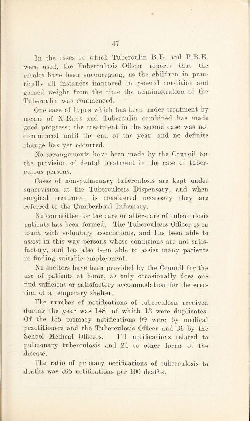 In the cases in which Tuberculin B.E. and F.B.E. were used, the Tuberculosis Officer reports that the results have been encouraging*, as the children in prac- tically all instances improved in general condition and gained weight from the time the administration of the Tuberculin was commenced. One case of lupus which has been under treatment by means of X-Rays and Tuberculin combined has made good progress; the treatment in the second case was not commenced until the end of the year, and no definite change has vet- occurred. Xo arrangements have been made by the Council for the provision of dental treatment in the case of tuber- culous persons. Cases of non-pulmonary tuberculosis are kept under supervision at the Tuberculosis Dispensary, and when surgical treatment is considered necessary they are referred to the Cumberland Infirmary. Xo committee for the care or after-care of tuberculosis patients has been formed. The Tuberculosis Officer is in touch with voluntary associations, and has been able to assist in this way persons wffiose conditions are not satis- factory, and has also been able to assist many patients in finding suitable employment. Xo shelters have been provided by the Council for the use of patients at home, as only occasionally does one find sufficient or satisfactory accommodation for the erec- tion of a temporary shelter. The number of notifications of tuberculosis received during the year was 148, of which 13 were duplicates. Of the 135 primary notifications 99 were by medical practitioners and the Tuberculosis Officer and 36 by the School Medical Officers. Ill notifications related to pulmonary tuberculosis and 24 to other forms of the disease. The ratio of primary notifications of tuberculosis to deaths was 265 notifications per 100 deaths.