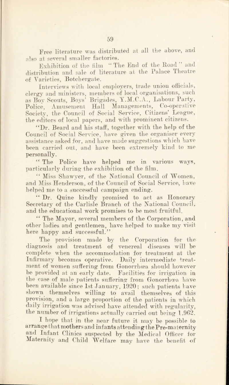 Free literature was distributed at all the above, and also at several smaller factories. Exhibition of the film “ The End of the Hoad and distribution and sale of literature at the Palace Theatre of Varieties, Botchergate. Interviews with local employers, trade union officials, clergy and ministers, members of local organisations, such as Boy Scouts, Boys’ Brigades, Y.M.C.A., Labour Party, Police, Amusement Hall Managements, Co-operative Society, the Council of Social Service, Citizens’ League, the editors of local papers, and with prominent citizens. “Hr. Beard and his staff, together with the help of the Council of Social Service, have given the organiser every assistance asked for, and have made suggestions which have been carried out, and have been extremely kind to me personally. “ The Police have helped me in various ways, particularly during the exhibition of the film. “ Miss Shawyer, of the National Council of Women, and Miss Henderson, of the Council of Social Service, have helped me to a successful campaign ending. “ Hr. Quine kindly promised to act as Honorary Secretary of the Carlisle Branch of the National Council, and the educational work promises to be most fruitful. “ The Mayor, several members of the Corporation, and other ladies and gentlemen, have helped to make my visit here happy and successful.” The provision made by the Corporation for the diagnosis and treatment of venereal diseases will be complete when the accommodation for treatment at the Infirmary becomes operative. Baily intermediate treat- ment of women suffering from Gonorrhoea should however be provided at an early date. Facilities for irrigation in the case of male patients suffering from Gonorrhoea have been available since 1st January, 1920; such patients have shown themselves willing to avail themselves of this provision, and a large proportion of the patients in which daily irrigation was advised have attended with regularity, the number of irrigations actually carried out being 1,962. I hope that in the near future it may be possible to arrange that mothers and infants attending the Pre-maternity and Infant Clinics suspected by the Medical Officer for Maternity and Child Welfare may have the benefit of