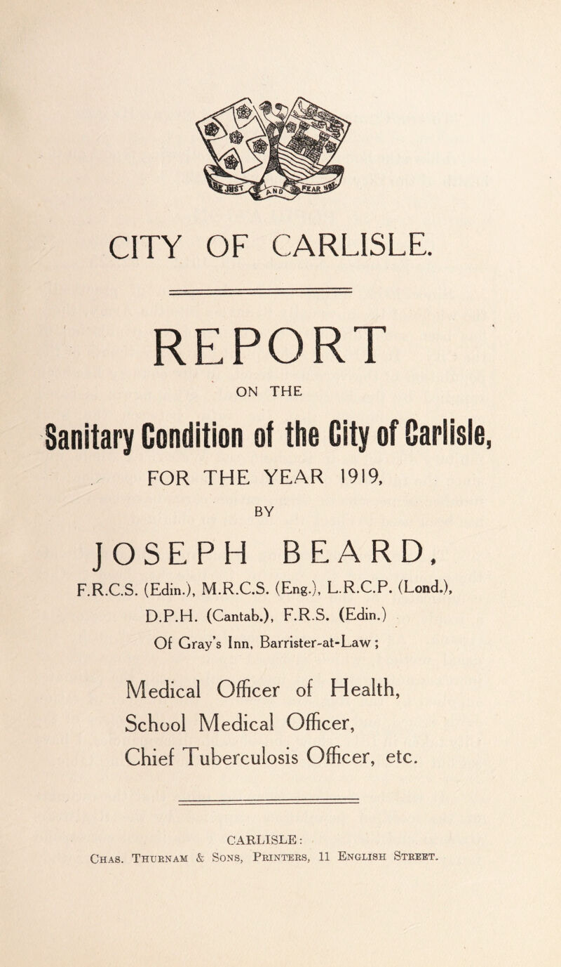 CITY OF CARLISLE. REPORT ON THE Sanitary Condition of the City of Carlisle, FOR THE YEAR 1919, BY JOSEPH BEARD. F.R.C.S. (Edin.), M.R.C.S. (Eng.), L.R.C.P. (Lend.), D.P.H. (Cantab.), F.RS. (Edin.) Of Gray’s Inn, Barrister-at-Law; Medical Officer of Health, School Medical Officer, Chief Tuberculosis Officer, etc. CARLISLE: Chas. Thurnam & Sons, Printers, 11 English Street.