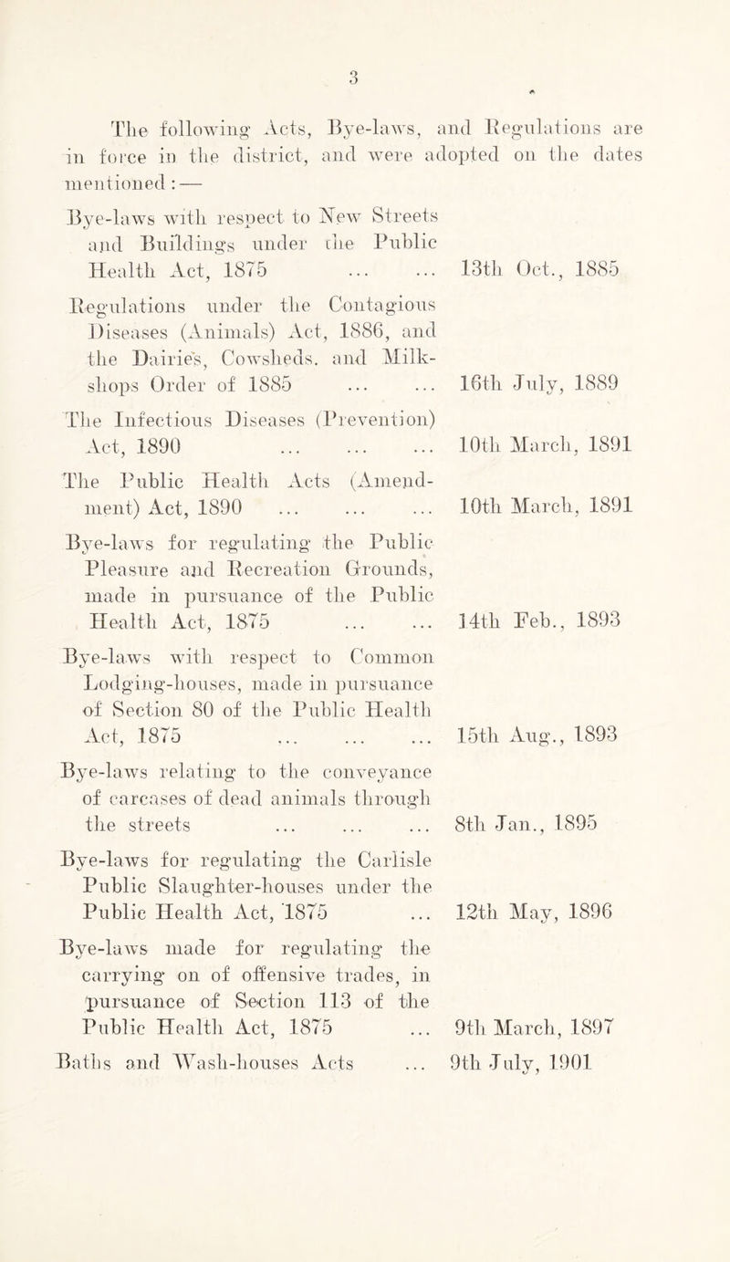 Tlie following' Acts, Bye-laws, and Eegnlations are in foi’ce in tlie district, and were adopted on tlie dates ineotioned : — Bye-laws witli respect to New Streets and Buildings under cue Public Health Act, 1875 Eegnlations under the Contagions Diseases (Animals) Act, 1886, and the Dairies, Cowsheds, and Milk- shops Order of 1885 The Infections Diseases (Prevention) Act, 1890 The Public Health Acts (Anieiid- inent) Act, 1890 13th Oct., 1885 16th Jnlv, 1889 10th March, 1891 10th March, 1891 Bye-laws for regiilating the Public Pleasure and Eecreation Grounds, made in pursuance of the Public Health Act, 1875 14th Feb., 1893 Bye-laws with respect to Common Lodging-houses, made in pursuance of Section 80 of tlie Public Healtli Act, 1875 ... ... ... 15th Aug., 1893 Bye-laws relating to the com^eyance of carcases of dead animals through the streets ... ... ... 8th Jan., 1895 Bye-laws for regulating the Carlisle Public Slaughter-houses under the Public Health Act, 1875 ... 12th Mav, 1896 Bye-laws made for regulating the carrying on of offensive trades, in pursuance of Section 113 of the Public Health Act, 1875 ... 9th March, 1897 Batbs and lAasli-bouses Acts ... 9th July, 1901