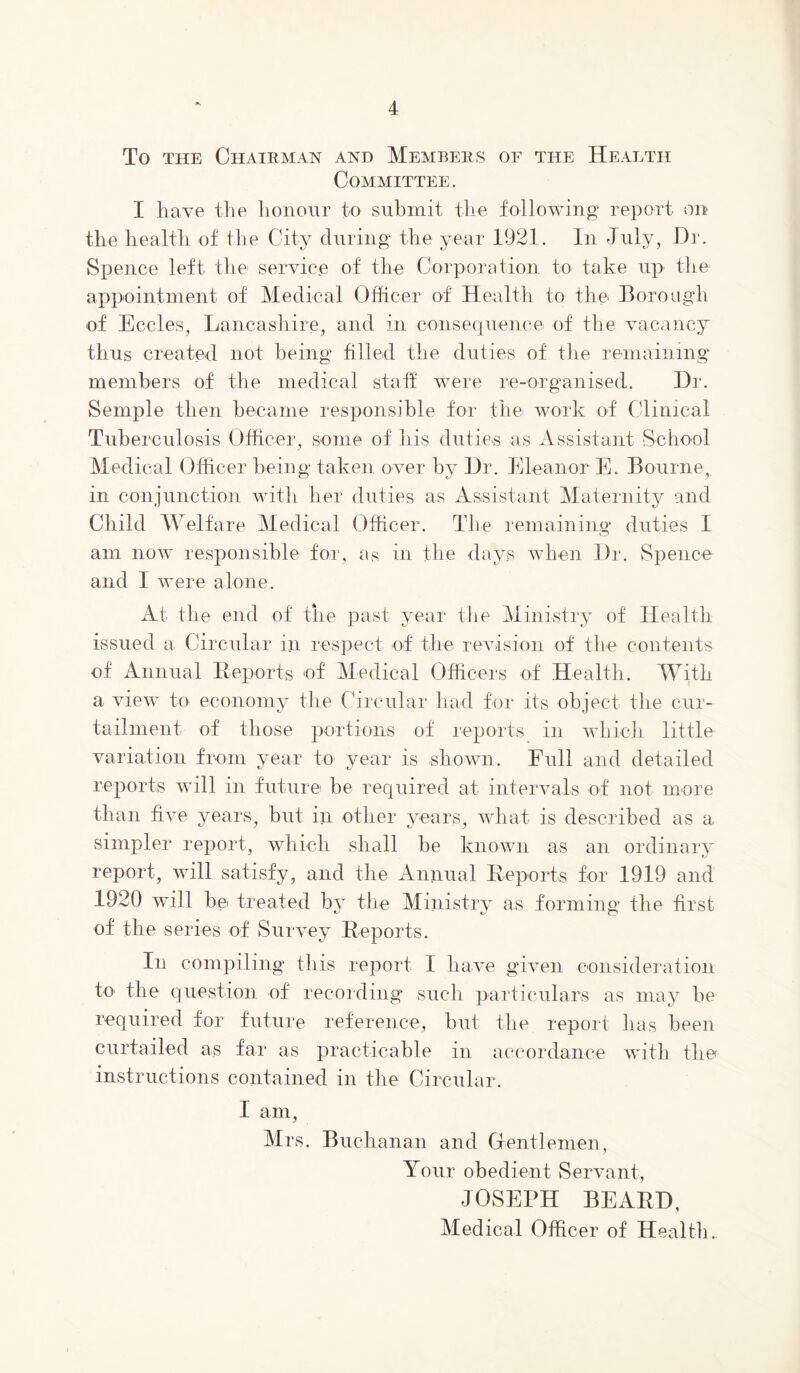 To THE Chairman and Members of the Health Committee. I have the honour to submit the following* report on the health of the City during the year 1921. In July, Hr. vSpence left the service of the Corporation to take up the appointment of Medical Officer of Health to the Boro’dgh of Eccles, Lancasliire, and in consequence of the vacancj^ thus created not being filled tlie duties of the remaining members of the medical staff were re-organised. Dr. Semple then became responsihle for the work of Clinical Tuberculosis Officer, some of his duties as Assistant School Medical Officer being taken over bv Dr. Eleanor E. Bourne, ill conjunction witli her duties as Assistant Maternity and Child Welfare Medical Officer. The remaining duties I am now responsihle for, as in the days when Dr. Spence and I were alone. At the end of the past year the Ministry of Health issued a Circular in respect of the revision of the contents of Annual Reports of Medical Officers of Health. With a view to economy tlie Circular had for its object the cur- tailment of those portions of reports in which little variation from year to year is shown. Full and detailed reports will in future he required at intervals of not more than five years, but in other years, what is described as a simpler report, which shall be known as an ordinary report, will satisfy, and the Annual Reports for 1919 and 1920 wall bei treated by the Ministry as forming the first of the series of Survey Reports. In compiling this report I have given consideration to the question of recording such particulars as may be required for future reference, but the report has been curtailed as far as practicable in accordance with the instructions contained in the Circular. I am, Mrs. Buchanan and Gentlemen, Your obedient Servant, JOSEPH BEARD, Medical Officer of Healtli.,