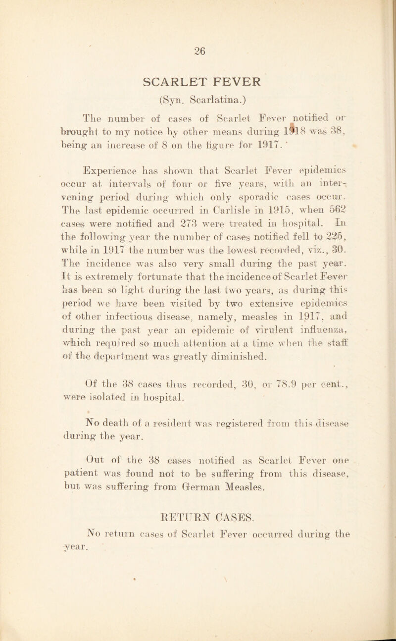 SCARLET FEVER (Syn. Scarlatina.) The number of cases of Scarlet Fever notified or brought to my notice by otlier means during li'l S was 38, being an increase of 8 on the figure for 1917. ‘ Experience has sliown that Scarlet Fever epidemics occur at intervals of four or five years, with an inter- vening* period during wliicb only sporadic cases occur. The last epidemic occurred in Carlisle in 1915, when 562 cases were notified and 278 were treated in hospital. In the following year the number of cases notified fell to 225, while in 1917 the number was the lowest recorded, viz., 30. The incidence was also very small during the past year. It is extremely fortunate that the incidence of Scarlet Fever has been so light during the last twm years, as during this period we have been visited by two extensive epidemics of other infectious disease, namely, measles in 1917, and during the past year an epidemic of virulent influenza, v/hich required so much attention at a time wlien tlie staff of the department was gieatly diminished. Of tlie 38 cases thus recorded, 80, or 78.9 per cent., were isolated in hospital. No deatli of a resident was regrstered from tliis disease during the year. Out of the 38 cases notified as Scarlet Fever one patient was found not to be suffering from this disease, but was suffering from Clerman Measles. RETURN CASES. No return cases of Scarlet Fever occurred during the wear.