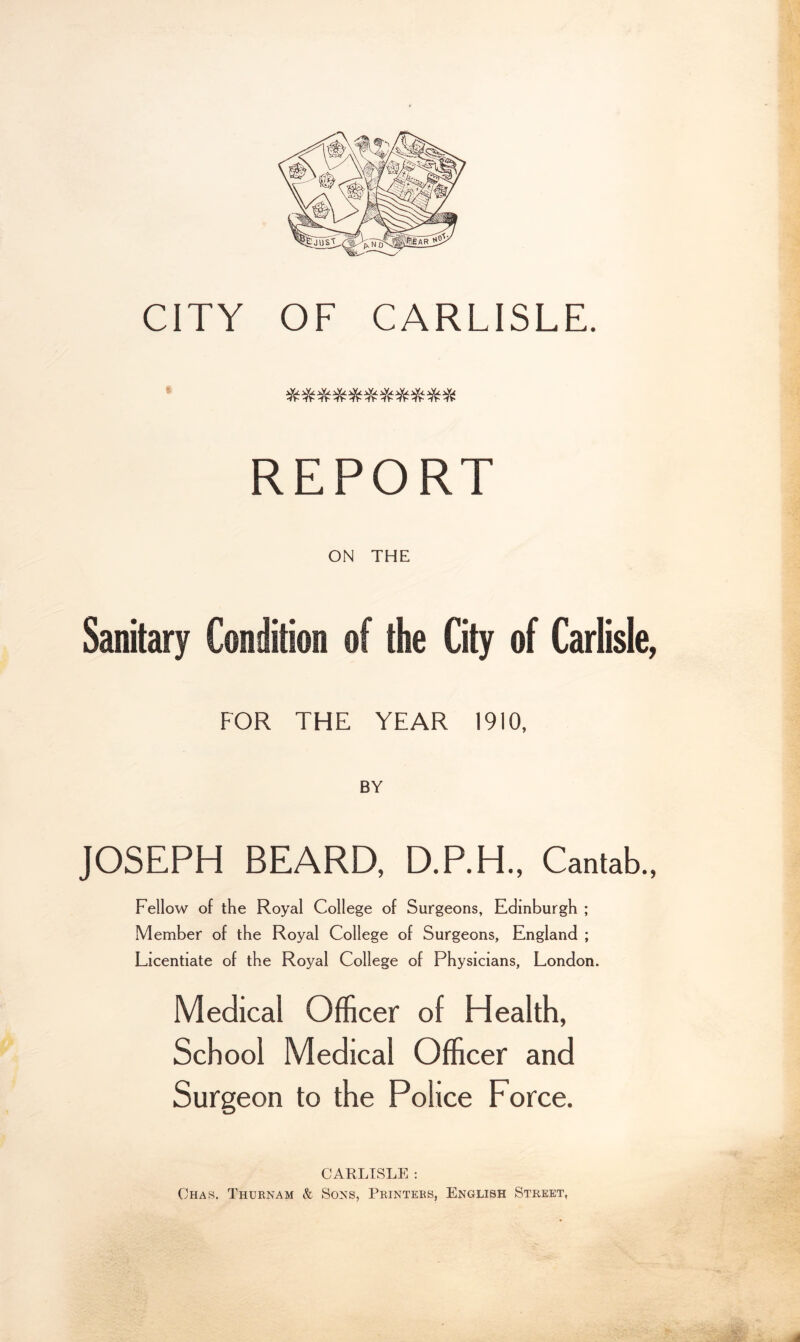 ■'’J! 'I ■A - s REPORT I ON THE % Sanitary Condition of the City of Carlisle, FOR THE YEAR 1910, JOSEPH BEARD, D.P.H., Cantab., | Fellow of the Royal College of Surgeons, Edinburgh ; Member of the Royal College of Surgeons, England ; Licentiate of the Royal College of Physicians, London. Medical Officer of Health, School Medical Officer and Surgeon to the Police Force. •A.*'; CARLISLE : Chas. Thurnam & Sons, Printers, English Street,