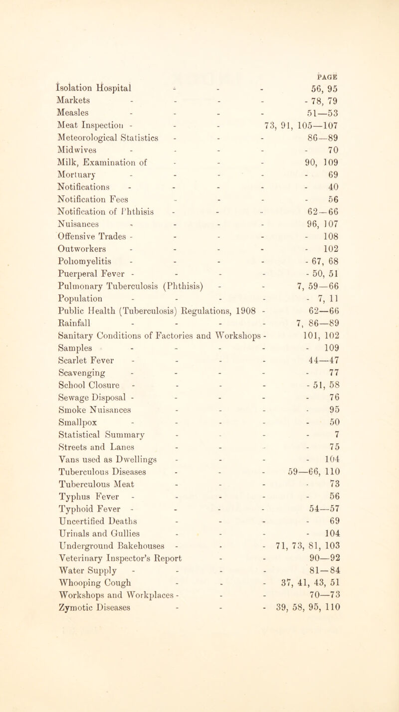 Isolation Hospital PAGE 56, 95 Markets - - 78, 79 Measles - 51—53 Meat Inspection - 73, 91 , 105—107 Meteorological Statistics - 86—89 Midwives - 70 Milk, Examination of - 90, 109 Mortuary - 69 Notifications - 40 Notification Fees - 56 Notification of Phthisis _ 62-66 Nuisances - 96, 107 Offensive Trades - - - 108 Outworkers - - 102 Poliomyelitis - - 67, 68 Puerperal Fever - - - 50, 51 Pulmonary Tuberculosis (Phthisis) - 7, 59—66 Population - - 7, 11 Public Health (Tuberculosis) Regulations, 1908 - 62—66 Rainfall - 7, 86—89 Sanitary Conditions of Factories and Workshops - 101, 102 Samples - - 109 Scarlet Fever - 44—47 Scavenging - 77 School Closure - - 51, 58 Sewage Disposal - - 76 Smoke Nuisances - 95 Smallpox - 50 Statistical Summary - 7 Streets and Lanes - 75 Vans used as Dwellings - 104 Tuberculous Diseases 59—66, no Tuberculous Meat - 73 Typhus Fever - 56 Typhoid Fever - - 54—57 Uncertified Deaths - 69 Urinals and Gullies - 104 LTnderground Bakehouses - 71, 73, 81, 103 Veterinary Inspector’s Report - 90—92 Water Supply - 81-84 Whooping Cough - 37 , 41, 43, 51 Workshops and Workplaces - - 70—73 Zymotic Diseases - 39, 58, 95, no