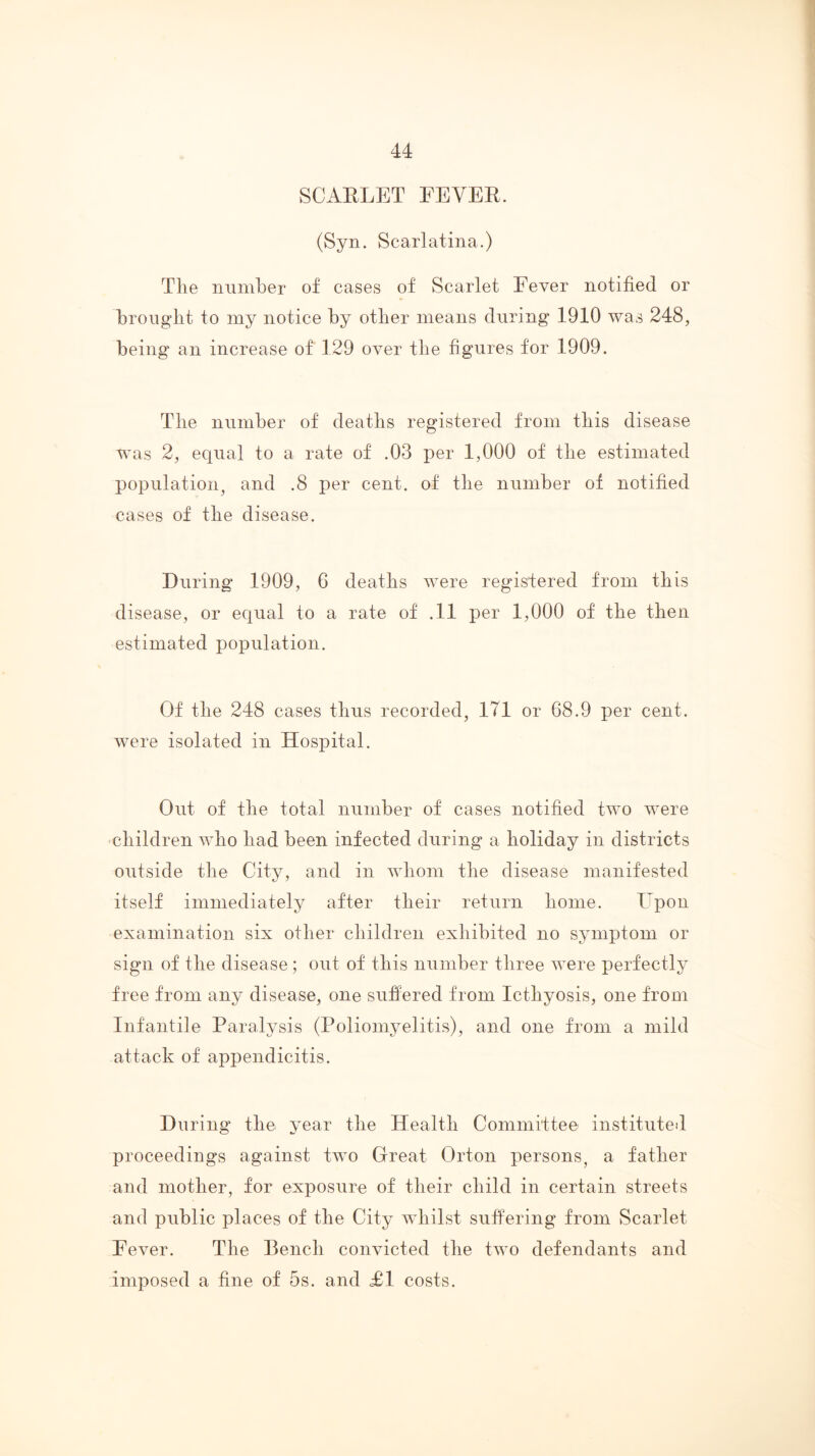 SCAELET FEVEE. (Syn. Scarlatina.) Tlie number of cases of Scarlet Eever notified or brought to iny notice by other means during 1910 was 248, being an increase of 129 over the figures for 1909. The number of deaths registered from this disease was 2, equal to a rate of .03 per 1,000 of the estimated population^ and .8 per cent, of the number of notified cases of the disease. During 1909, 6 deaths were registered from this disease, or equal to a rate of .11 per 1,000 of the then estimated population. Of the 248 cases thus recorded, 171 or 68.9 per cent, were isolated in Hospital. Out of the total number of cases notified two were children who had been infected during a holiday in districts outside the City, and in whom the disease manifested itself immediately after their return home. Epon examination six other children exhibited no symptom or sign of the disease; out of this number three were perfectly free from any disease, one suffered from Icthyosis, one from Infantile Paralysis (Poliomyelitis), and one from a mild attack of appendicitis. During the year the Health Committee instituted proceedings against two Great Orton persons, a father and mother, for exposure of their child in certain streets and public places of the City whilst suffering from Scarlet Eever. The Bench convicted the two defendants and imposed a fine of 5s. and £1 costs.