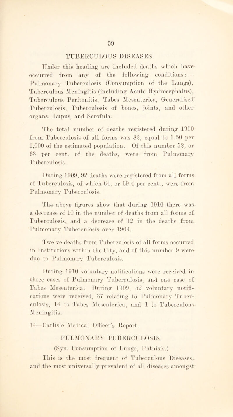 TUBERCULOLTS DISEASES. Tinder this heading are included deaths which have occurred from any of the following conditions: — Pnlinonary Tuberculosis (Consumption of the Lungs), Tuberculous Meningitis (including Acute Hydrocephalus), Tuberculous Peritonitis, Tabes Meseiiterica, Generalised Tuberculosis, Tuberculosis of bones, joints^ and other organs. Lupus, and Scrofula. The total number of deaths registered during 1910' from Tuberculosis of all forms was 82, equal to 1.50 per 1,000 of the estimated population. Of this number 52, or 63 per cent, of the deaths, were from Pulmonary Tuberculosis. During 1909, 92 deaths were registered from all forms of Tuberculosis, of which 64, or 69.4 per cent., were from Pulmonary Tuberculosis. The above figures show that during 1910 there was a decrease of 10 in the number of deaths from all forms of Tuberculosis, and a decrease of 12 in the deaths from Pulmonary Tuberculosis over 1909. Twelve deaths from Tuberculosis of all forms occurred in Institutions within the City, and of this number 9 were due to Pulmonary Tuberculosis. During 1910 voluntary notifications were received iir three cases of Pulmonary Tuberculosis, and one case of Tabes Mesenterica. During 1909, 52 voluntary notifi- cations were received, 3T relating to Pulmonary Tuber- culosis, 14 to Tabes Mesenterica, and 1 to Tuberculous Meningitis. 14—Carlisle Medical Officer’s Report. PlILMOAARY TUBERCELOSIS. (Syn. Consumption of Lungs, Phthisis.) This is the most frequent of Tuberculous Diseases, and the most universally prevalent of all diseases amongst