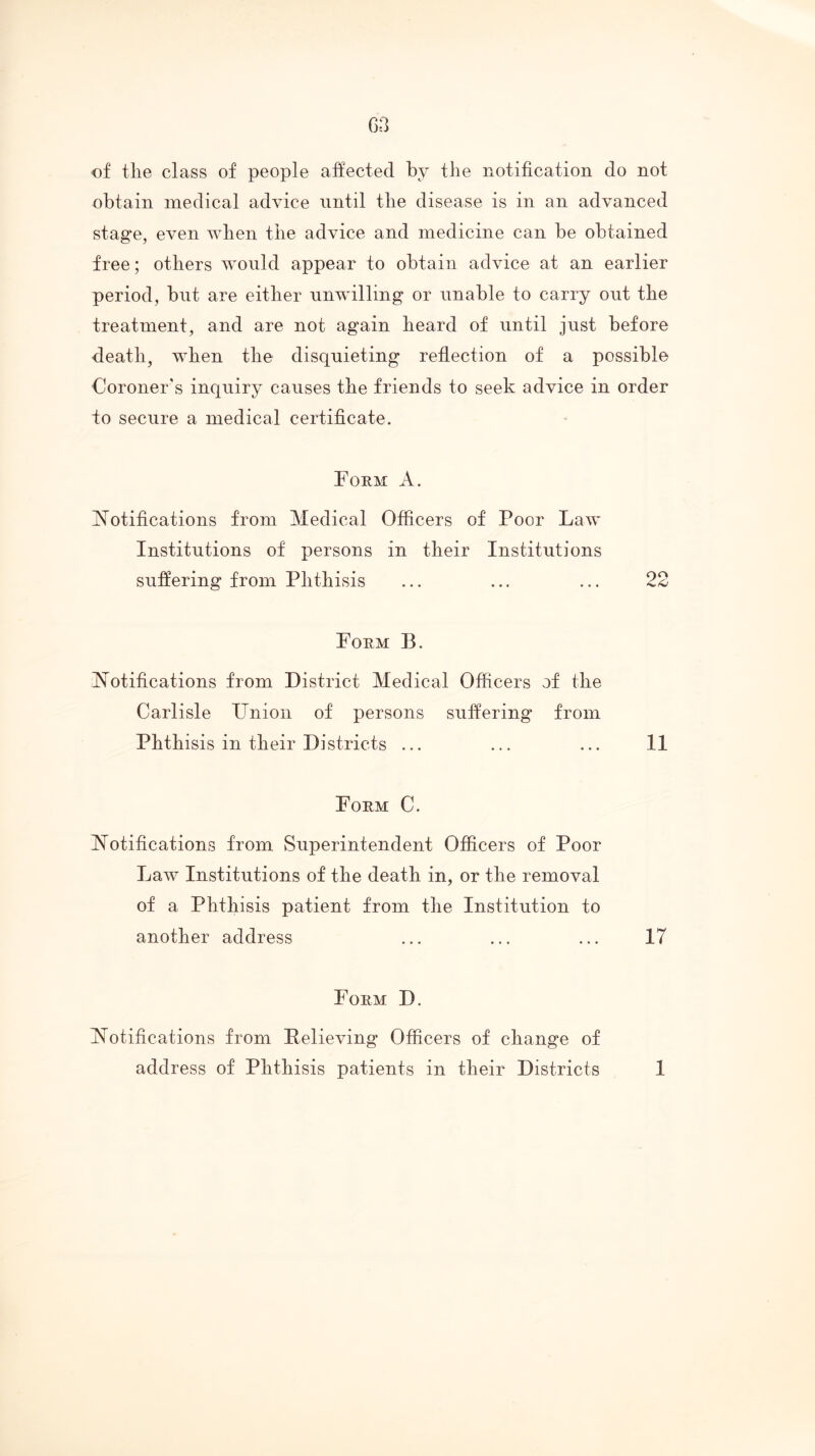 of tlie class of people affected by the notification do not obtain medical advice until the disease is in an advanced stage, even when the advice and medicine can be obtained free; others would appear to obtain advice at an earlier period, but are either unwilling or unable to carry out the treatment, and are not again heard of until just before death, when the disquieting reflection of a possible Coroner's inquiry causes the friends to seek advice in order to secure a medical certificate. Form A. Notifications from Medical Officers of Poor Law Institutions of persons in their Institutions suffering from Phthisis ... ... ... 22 Poem B. Notifications from District Medical Officers of the Carlisle Union of persons suffering from Phthisis in their Districts ... ... ... 11 Form C. Notifications from Superintendent Officers of Poor Law Institutions of the death in, or the removal of a Phthisis patient from the Institution to another address ... ... ... 17 Form D. Notifications from Believing Officers of change of