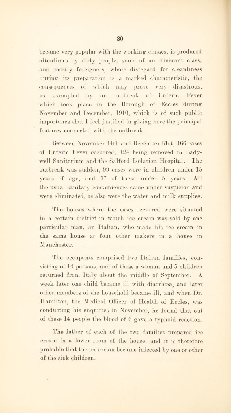 become very popular with the working classes, is produced oftentimes by dirty people, some of an itinerant class, and mostly foreigners, whose disregard for cleanliness during its preparation is a marked cbaracteristic, the consequences of wliicli may prove very disastrous, as exampled by an outbreak of Enteric Eever wliicli took place in the Borough of Eccles during November and December, 1910, which is of such public importance that 1 feel justified in giving here the principal features connected with the outbreak. Between November 14th and December 31st, 166 cases of Enteric Fever occurred, 124 being removed to Lady- well Sanitorium and the Salford Isolation Hospital. The outbreak was sudden, 99 cases were in children under 15 years of age, and 17 of these under 5 years. All the usual sanitary conveniences came under suspicion and were eliminated, as also were the water and milk supplies. The houses where the cases occurred were situated in a certain district in wAich ice cream was sold by one particular man, an Italian, who made his ice cream in the same house as four other makers in a house in Manchester. The occupants comprised two Italian families, con- sisting of 14 persons, and of these a woman and 5 children returned from Italy about the middle of September. A week later one child became ill with diarrhoea, and later other members of the household became ill, and when Dr. Hamilton, the Medical Officer of Health of Eccles, was conducting his enquiries in November, he found that out of these 14 people the blood of 6 gave a typhoid reaction. The father of each of the two families prepared ice cream in a low’er room of the house, and it is therefore probable that the ice cream became infected by one or other of the sick children,