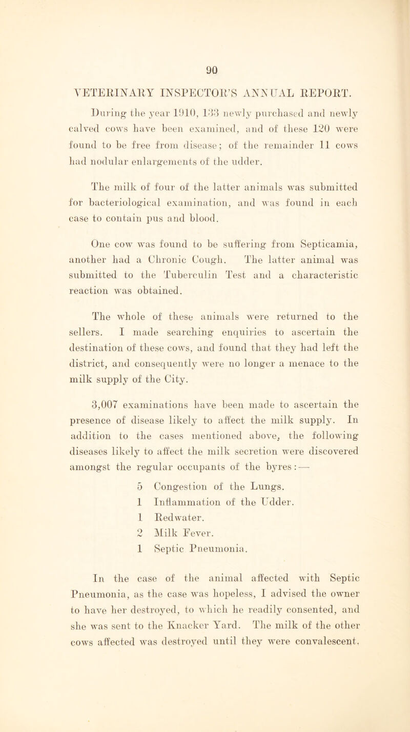 YETEMNAllY INSPECTOll’S ANNUAL EEPORT. During the year 1910, lo8 iievvOy purchased and newly calved cows have been examined, and of these 120 were found to be free from disease; of the remainder 11 cows had nodular enlargements of the udder. The milk of four of the latter animals was submitted for bacteriological examination, and was found in each case to contain pus and blood. One cow was found to be sutlering from Septicamia, another had a Chronic Cough. The latter animal was submitted to the Tuberculin Test and a characteristic reaction was obtained. The whole of these animals were returned to the sellers. I made searclring enquiries to ascertain the destination of these cows, and found that they had left the district, and consequenth;^ were no longer a menace to the milk supply of the City. 3,007 examinations have been made to ascertain the presence of disease likely to affect the milk supply. In addition to the cases mentioned above, the following diseases likely to affect the milk secretion were discovered amongst the regular occupants of the byres : -—- 5 Congestion of the Lungs. 1 Intlammation of the Udder. 1 Redwater. 2 Milk Fever. 1 ySeptic Pneumonia. In tlie case of the animal affected with Septic Pneumonia, as the case was hopeless, I advised the owner to have her destroyed, to which he readily consented, and she was sent to the Knacker Yard. Tlie milk of the other cows affected was destroyed until they were convalescent.