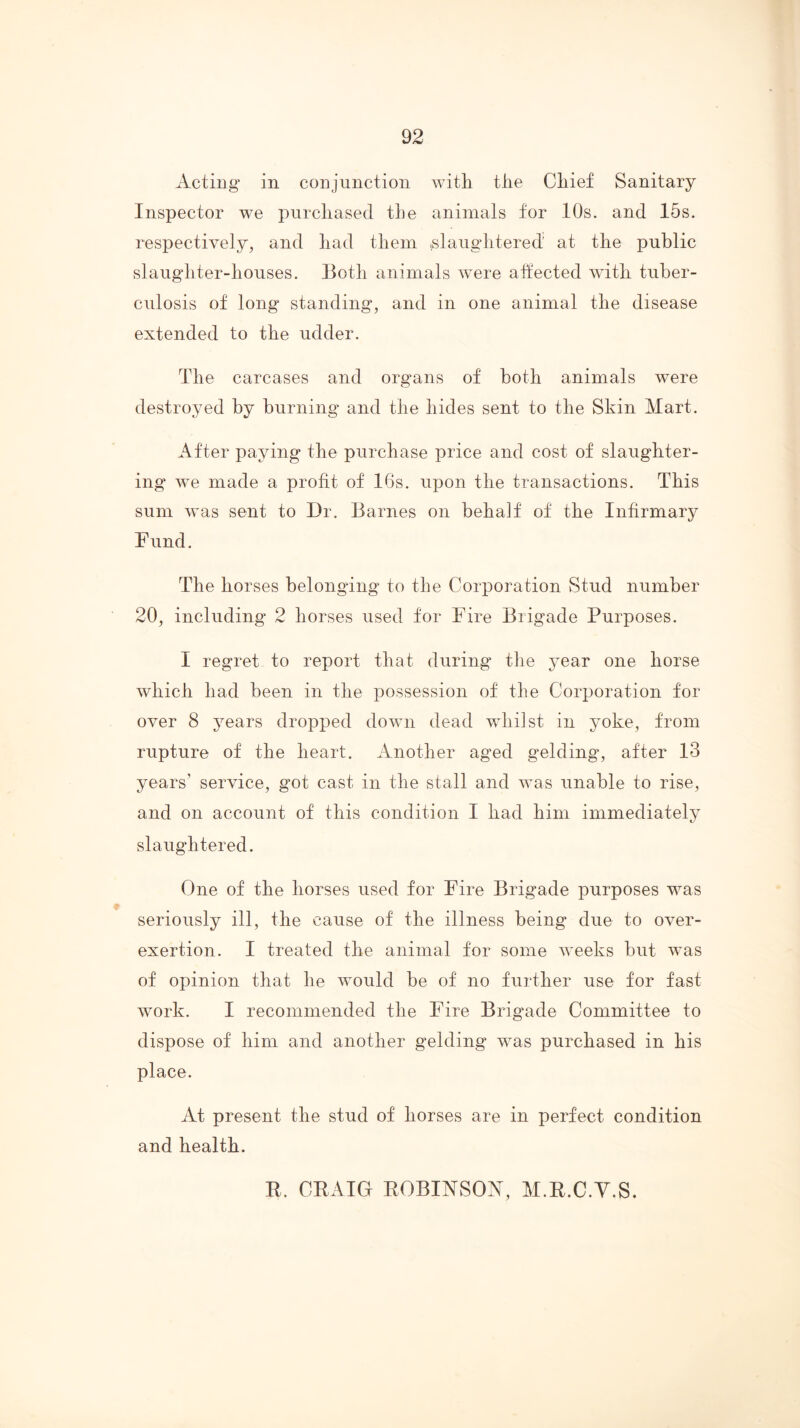 Acting in conjunction with the Chief Sanitary Inspector we purchased the animals for 10s. and 15s. respectively, and had them .slaughtered at the public slaughter-houses. Both animals ^vere atfected with tuber- culosis of long standing, and in one animal the disease extended to the udder. The carcases and organs of both animals were destroyed by burning and the hides sent to the Skin Mart. After paying the purchase price and cost of slaughter- ing we made a profit of 16s. upon the transactions. This sum was sent to Dr. Barnes on behalf of the Infirmary Fund. The horses belonging to the Corporation Stud number 20, including 2 horses used for Fire Brigade Purposes. I regret to report that during the year one horse which had been in the possession of the Corporation for over 8 years dropped down dead whilst in yoke, from rupture of the heart. Another aged gelding, after 13 years’ service, got cast in the stall and was unable to rise, and on account of this condition I had him immediately slaughtered. One of the horses used for Fire Brigade purposes was seriously ill, the cause of the illness being due to over- exertion. I treated the animal for some weeks but was of opinion that he would be of no further use for fast work. I recommended the Fire Brigade Committee to dispose of him and another gelding was purchased in his place. At present the stud of horses are in perfect condition and health. E. CEAIG EOBINSON, M.E.C.Y.S.