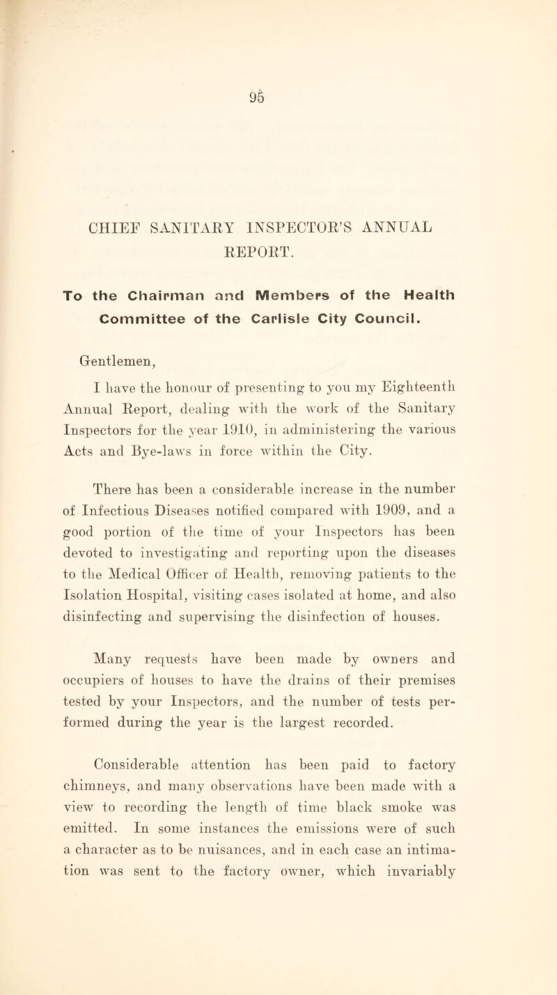 CHIEF SANITAEY INSPECTOR’S ANNUAL REPORT. To the Chairman and Members of the Health Committee of the Carlisle City Council. Gentlemen, I have the honour of presenting to you my Eighteenth Annual Report, dealing with the work of the Sanitary Inspectors for the year 1910, in administering the various Acts and Bye-laws in force within the City. There has been a considerable increase in the number of Infectious Diseases notified compared with 1909, and a good portion of the time of your Inspectors has been devoted to investigating and reporting upon the diseases to the Medical Officer of Health, removing patients to the Isolation Hospital, visiting* cases isolated at home, and also disinfecting and supervising the disinfection of houses. Many requests have been made by owners and occupiers of houses to have the drains of their premises tested by your Inspectors, and the number of tests per- formed during the year is the largest recorded. Considerable attention has been paid to factory chimneys, and many observations have been made with a view to recording the length of time black smoke was emitted. In some instances the emissions were of such a character as to be nuisances, and in each case an intima- tion was sent to the factory owner, which invariably
