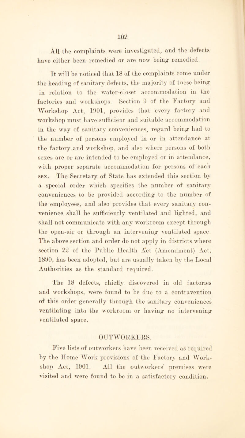 All the complaints were investigated, and the defects have either been remedied or are now being remedied. It will be noticed that 18 of the complaints come under the heading of sanitary defects, the majority of tnese being in relation to the water-closet accommodation in the factories and workshops. Section 9 of the Factory and Workshop Act, 1901, provides that every factory and workshop must have sufficient and suitable accommodation in the way of sanitary conveniences, regard being had to the number of persons employed in or in attendance at the factory and workshop, and also where persons of both sexes are or are intended to he employed or in attendance, with proper separate accommodation for persons of each sex. The Secretary of State has extended this section by a special order which specifies the number of sanitary conveniences to be provided according to the number of the employees, and also provides that every sanitary con- venience shall he sufficiently ventilated and lighted, and shall not communicate with any workroom except through the open-air or through an intervening ventilated space. The above section and order do not apply in districts where section 22 of the Public Health Act (Amendment) Act, 1890, has been adopted, but are usually taken by the Local Authorities as the standard required. The 18 defects, chiefly discovered in old factories and workshops, were found to be due to a contravention of this order generally through the sanitary conveniences ventilating into the workroom or having no intervening ventilated space. OUTWORKERS. Five lists of outworkers have been received as required by the Home Work provisions of the Factory and Work- shop Act, 1901. All the outworkers’ premises were visited and were found to be in a satisfactory condition.