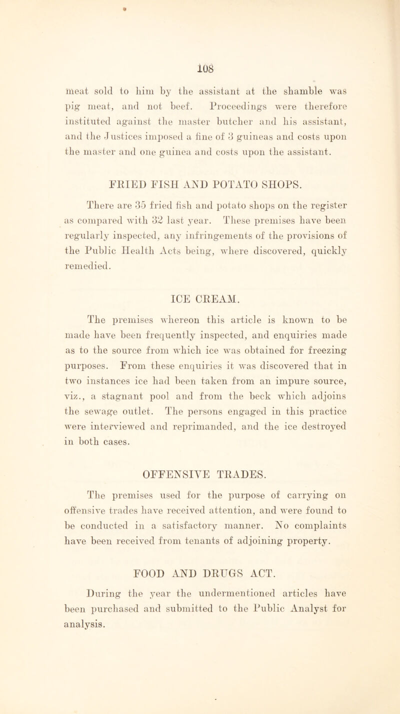 108 meat sold to liini by the assistant at the shamble was pig meat, and not beef. Proceedings were therefore instituted against the master butcher and his assistant, and the Justices imi)osed a fine of d guineas and costs upon the master and one guinea and costs upon the assistant. FEIED FISH AND POTATO SHOPS. There are 35 fried fish and potato shops on the register as compared with 32 last year. These premises have been regnlarly inspected, any infringements of the i)rovisions of the Public Plealth Acts being, wdiere discovered, quickly remedied. ICE CEE AM. The premises vliereon this article is known to be made have been frequently inspected, and enquiries made as to the source from which ice wms obtained for freezing purposes. From these enquiries it was discovered that in two instances ice had been taken from an impure source, viz., a stagnant pool and from the beck wFich adjoins the sewage outlet. The persons engaged in this practice were interviewed and reprimanded, and the ice destroyed in both cases. OFFENSIVE TEADES. The premises used for the purpose of carrying on offensive trades have received attention, and were found to be conducted in a satisfactory manner. No complaints have been received from tenants of adjoining property. FOOD AND DEUGS ACT. During the year the undermentioned articles have been purchased and submitted to the Public Analyst for analysis.