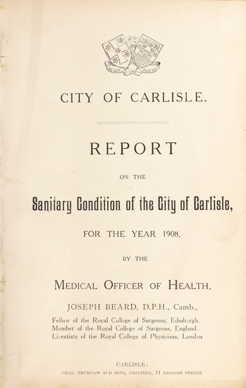 CITY OF CARLISLE. REPORT ON THE Sanitary Candiiion of the City af Carlisle, FOR THE YEAR 190», BY THE Medical Officer of Health, JOSEPH BEARD, D.P.H., Camb., Fellow of the Royal College of Surgeons, Edinburgh. Member of the Royal College of Surgeons, England. Licentiate of the Royal College of Physicians, London CARLISLE : CIIAS. THURNAM AND SONS, PRINTERS, 11 ENGLISH STREET.