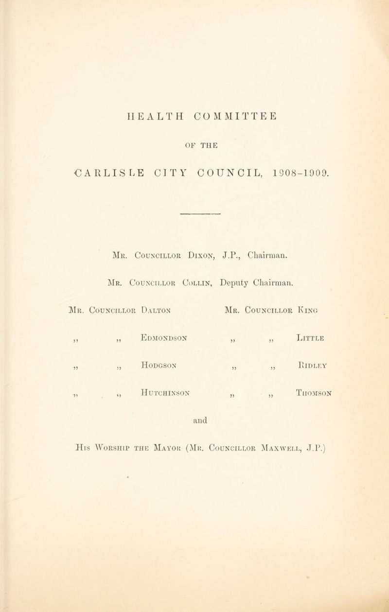 HEALTH COMMI T T E E OF THE CARLISLE CITY COUNCIL, 1908-1909. Mr. Councillor Dixon, J.P., Chairman. Mr. Councillor Collin, Deputy Chairman. Mr. Councillor Dalton Mr. Councillor King ,, ,, Edmondson ,, ,, Little Hodgson Lidley ,, ,, Hutchinson „ ,, Thomson and His Worship the Mayor (Mr. Councillor Maxwell, J.P.)