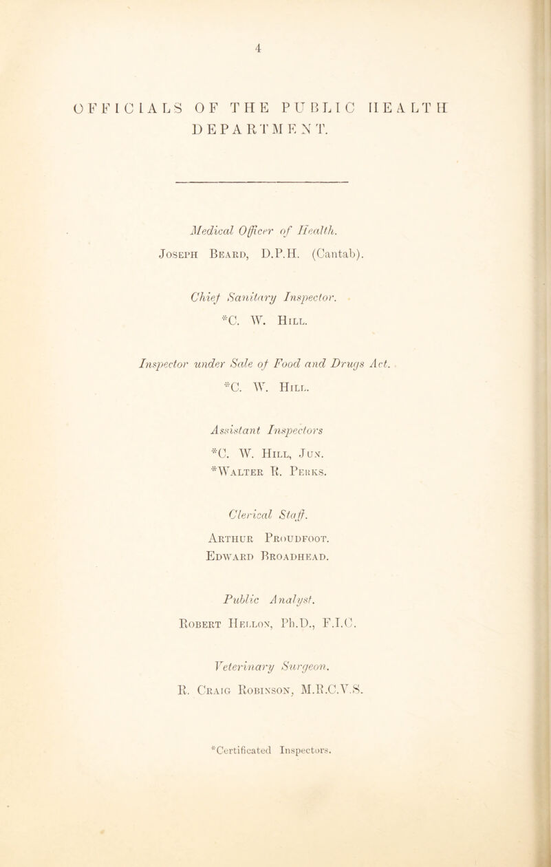 OFF 10 LA LS OF THE PUBLIC IIE4LTH DEPAR T M E N T. Medical Officer of Health. Joseph Beard, D.P.H. (Cantab). Chief Sanitary Inspector. *C. W. Hill. Inspector under Sale of Food and Drugs Act. *C. AY. Hill. Assistant Inspectors *C. AY. Hill, Jun. *AYalter R. Perks. Clerical Staff. Arthur Proudfoot. Edward Broadhead. Public Analyst. Robert Hellon, Pb.D., F.I.C. Veterinary Surgeon. R. Craig Robinson, M.R.C.V.S. ^Certificated Inspectors.