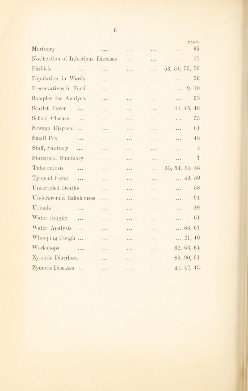 Mortuary Notification of Infectious Diseases Phthisis Population in Wards Preservatives in Food Samples for Analysis Scarlet Fever School Closure Sewage Disposal ... Small Pox Staff, Sanitary Statistical Summary Tuberculosis Typhoid Fever Uncertified Deaths Underground Bakehouses Urinals Water Supply Water Analvsis %> Whooping Cough ... Workshops Zy. mtic Diarrhoea Zymotic Diseases ... PAGE. 65 41 53, 54, 55, 56 56 ... 9, 10 93 44, 45, 48 53 61 48' 4 7 53, 54, 55, 56 ... 49, 50 ... 5S ... 91 89 ... 61 66, 67 ... 91 40* 62, 63, 64 89, 90, 91 40, 42, 43-