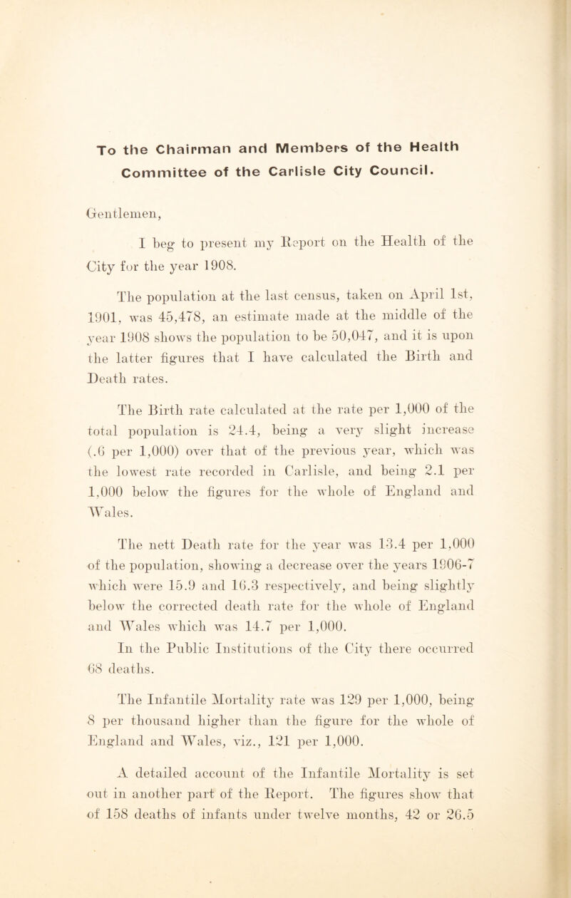 To the Chairman and Members of the Health Committee of the Carlisle City Council. Gentlemen, I beg to present my Report on the Health of the City for the year 1908. The population at the last census, taken on April 1st, 1901, was 45,478, an estimate made at the middle of the year 1908 shows the population to he 50,047, and it is upon the latter figures that I have calculated the Birth and Heath rates. The Birth rate calculated at the rate per 1,000 of the total population is 24.4, being a very slight increase (.6 per 1,000) over that of the previous year, which was the lowest rate recorded in Carlisle, and being 2.1 per 1,000 below the figures for the whole of England and Wales. The nett Death rate for the year was 13.4 per 1,000 of the population, showing a decrease over the years 1906-7 which were 15.9 and 16.3 respectively, and being slightly below the corrected death rate for the whole of England and Wales which was 14.7 per 1,000. In the Public Institutions of the City there occurred 68 deaths. The Infantile Mortality rate was 129 per 1,000, being 8 per thousand higher than the figure for the whole of England and Wales, viz., 121 per 1,000. A detailed account of the Infantile Mortality is set out in another part of the Report. The figures show that