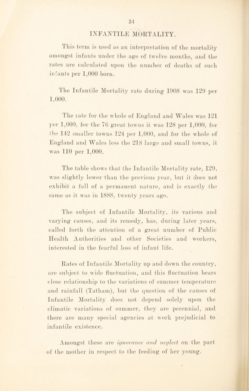 INFANTILE MORTALITY. This term is used as an interpretation of the mortality amongst infants under the age of twelve months, and the rates are calculated upon the number of deaths of such infants per 1,000 born. The Infantile Mortality rate during 1908 was 129 per 1,000. The rate for the whole of England and Wales was 121 per 1,000, for the 70 great towns it was 128 per 1,000, for the 142 smaller towns 124 per 1,000, and for the whole of England and Wales less the 218 large and small towns, it was 110 per 1,000. The table shows that the Infantile Mortality rate, 129, was slightly lower than the previous year, but it does not exhibit a fall of a permanent nature, and is exactly the same as it was in 1888, twenty years ago. The subject of Infantile Mortality, its various and varying causes, and its remedy, has, during later years, called forth the attention of a great number of Public Health Authorities and other Societies and workers, interested in the fearful loss of infant life. Rates of Infantile Mortality up and down the country, are subject to wide fluctuation, and this fluctuation bears close relationship to the variations of summer temperature and rainfall (Tatham), but the question of the causes of Infantile Mortality does not depend solely upon the climatic variations of summer, they are perennial, and there are many special agencies at work prejudicial to infantile existence. Amongst these are ignorance and neglect on the part of the mother in respect to the feeding of her young.