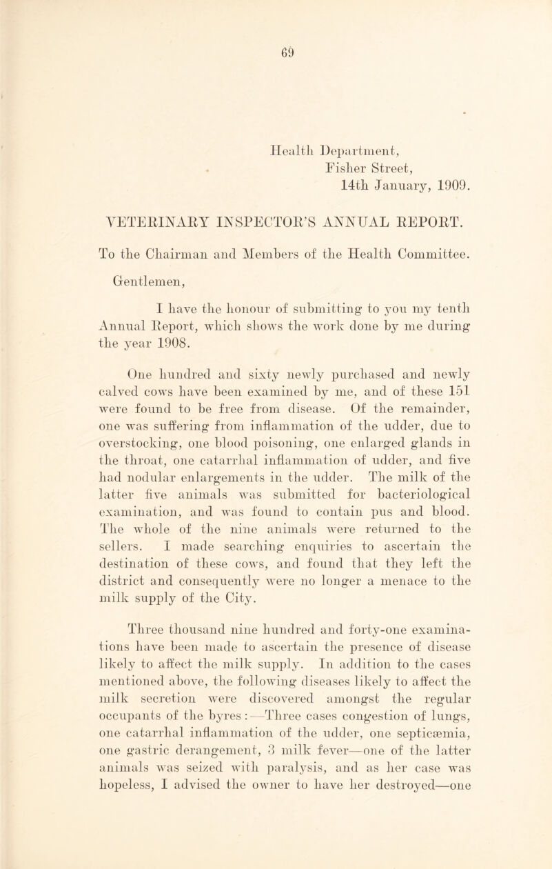 Health Department, Fisher Street, 14tli January, 1909. VETERINARY INSPECTOR’S ANNEAL REPORT. To the Chairman and Members of the Health Committee. Gentlemen, I have the honour of submitting to you my tenth Annual Report, which shows the work done by me during the year 1908. One hundred and sixty newly purchased and newly calved cows have been examined by me, and of these 151 were found to be free from disease. Of the remainder, one was suffering from inflammation of the udder, due to overstocking, one blood poisoning, one enlarged glands in the throat, one catarrhal inflammation of udder, and five had nodular enlargements in the udder. The milk of the latter five animals wTas submitted for bacteriological examination, and was found to contain pus and blood. The whole of the nine animals were returned to the sellers. I made searching enquiries to ascertain the destination of these cows, and found that they left the district and consequently were no longer a menace to the milk supply of the City. Three thousand nine hundred and forty-one examina- tions have been made to ascertain the presence of disease likely to affect the milk supply. In addition to the cases mentioned above, the following diseases likely to affect the milk secretion were discovered amongst the regular occupants of the byres : —Three cases congestion of lungs, one catarrhal inflammation of the udder, one septicaemia, one gastric derangement, 3 milk fever—one of the latter animals was seized with paralysis, and as her case was hopeless, I advised the owner to have her destroyed—one