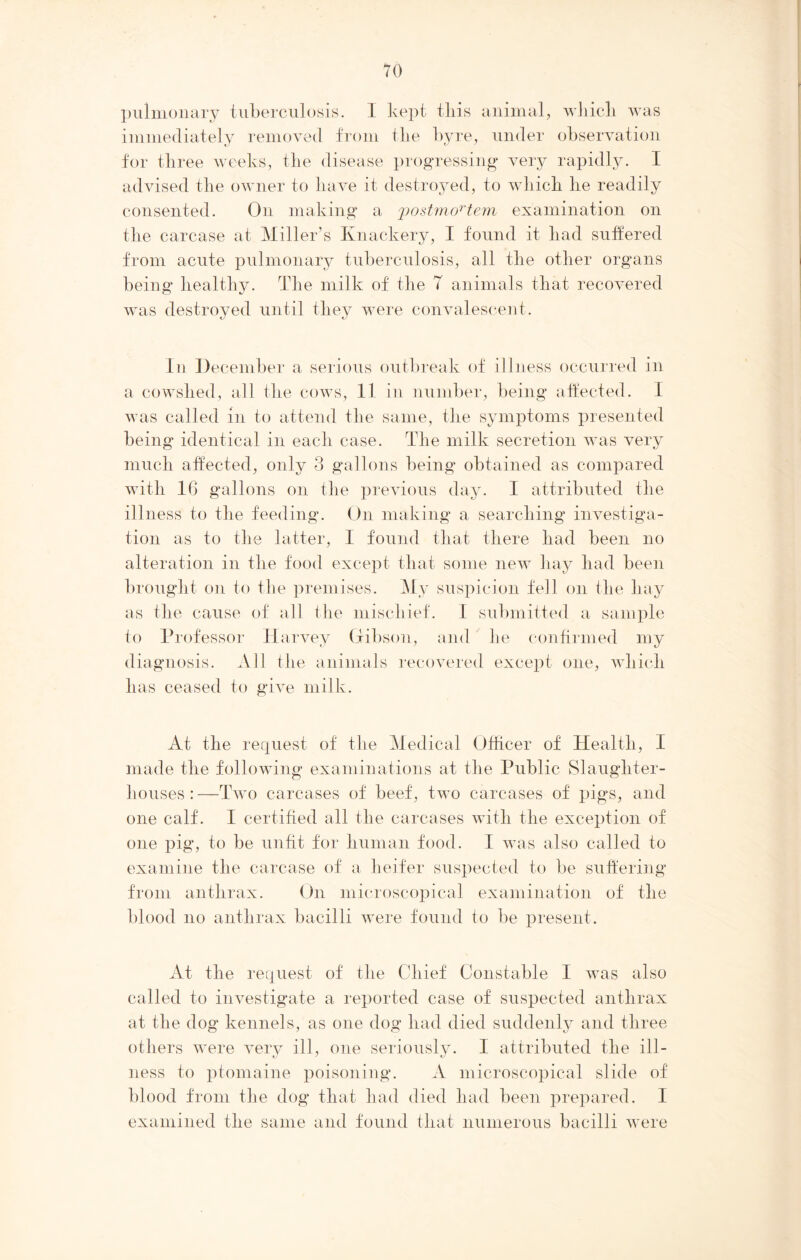 pulmonary tuberculosis. I kept tliis animal, which was immediately removed from the byre, under observation for three weeks, the disease progressing very rapidly. I advised the owner to have it destroyed, to which he readily consented. On making a j?ostmortem examination on the carcase at Miller’s Knackery, I found it had suffered from acute pulmonary tuberculosis, all the other organs being healthy. The milk of the T animals that recovered was destroyed until they were convalescent. In December a serious outbreak of illness occurred in a cowshed, all the cows, 11 in number, being affected. I was called in to attend the same, the symptoms presented being identical in each case. The milk secretion was very much affected, only 3 gallons being obtained as compared with 16 gallons on the previous day. I attributed the illness to the feeding. On making a searching investiga- tion as to the latter, I found that there had been no alteration in the food except that some new liay had been brought on to the premises. My suspicion fell on the hay as the cause of all the mischief. I submitted a sample to Professor Harvey Gibson, and he confirmed my diagnosis. All the animals recovered except one, which has ceased to give milk. At the request of the Medical Officer of Health, I made the following examinations at the Public Slaughter- houses :—Two carcases of beef, two carcases of pigs, and one calf. I certified all the carcases with the exception of one pig, to be unfit for human food. I was also called to examine the carcase of a heifer suspected to be suffering from anthrax. On microscopical examination of the blood no anthrax bacilli were found to be present. At the request of the Chief Constable I was also called to investigate a reported case of suspected anthrax at the dog kennels, as one dog had died suddenly and three others were very ill, one seriously. I attributed the ill- ness to ptomaine poisoning. A microscopical slide of blood from the dog that had died had been prepared. 1 examined the same and found that numerous bacilli were