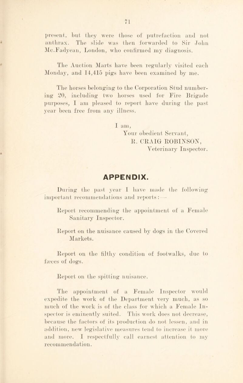 present, but they were tliose of putrefaction and not anthrax. The slide was then forwarded to Sir John Mc.Fadyean, London, who confirmed my diagnosis. The Auction Marts have been regularly visited each Monday, and 14,415 pigs have been examined by me. The horses belonging to the Corporation Stud number- ing 20, including two horses used for Fire Brigade purposes, I am pleased to report have during the past year been free from any illness. I am, Your obedient Servant, R. CRAIG ROBINSON, Veterinary Inspector. APPENDIX. During the past year I have made the following important recommendations and reports : Report recommending the appointment of a Female Sanitary Inspector. Report on the nuisance caused by dogs in the Covered Markets. Report on the filthy condition of footwalks, due to faeces of dogs. Report on the spitting nuisance. The appointment of a Female Inspector would expedite the work of the Department very much, as so much of the work is of the class for which a Female In- spector is eminently suited. This work does not decrease, because the factors of its production do not lessen, and in addition, new legislative measures tend to increase it more and more. I respectfully call earnest attention to my recommendation.