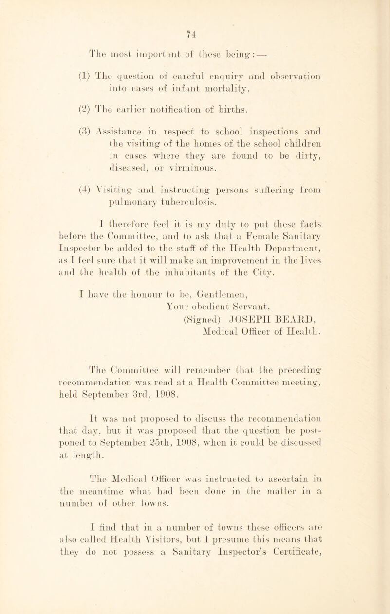 Tlie most important of these being : (1) The question of careful enquiry and observation into cases of infant mortality. (2) The earlier notification of births. (3) Assistance in respect to school inspections and the visiting of the homes of the school children in cases where they are found to be dirty, diseased, or virminous. (4) Visiting and instructing persons suffering from p u 1 m on ar y t uber c u losis. I therefore feel it is my duty to put these facts before the Committee, and to ask that a Female Sanitary Inspector be added to the staff of the Health Department, as I feel sure that it will make an improvement in the lives and the health of the inhabitants of the City. I have the honour to be, Gentlemen, Y< iur obedient Servant, (Signed) JOSEPH BEARD, Medical Officer of Health. The Committee will remember that the preceding recommendation was read at a Health Committee meeting, held September 3rd, 1908. It was not proposed to discuss the recommendation that day, but it was proposed that the question be post- poned to September 25th, 1908, when it could be discussed at length. The Medical Officer was instructed to ascertain in the meantime what had been done in the matter in a number of other towns. 1 find that in a number of towns these officers are also called Health Visitors, but I presume this means that they do not possess a Sanitary Inspector’s Certificate,