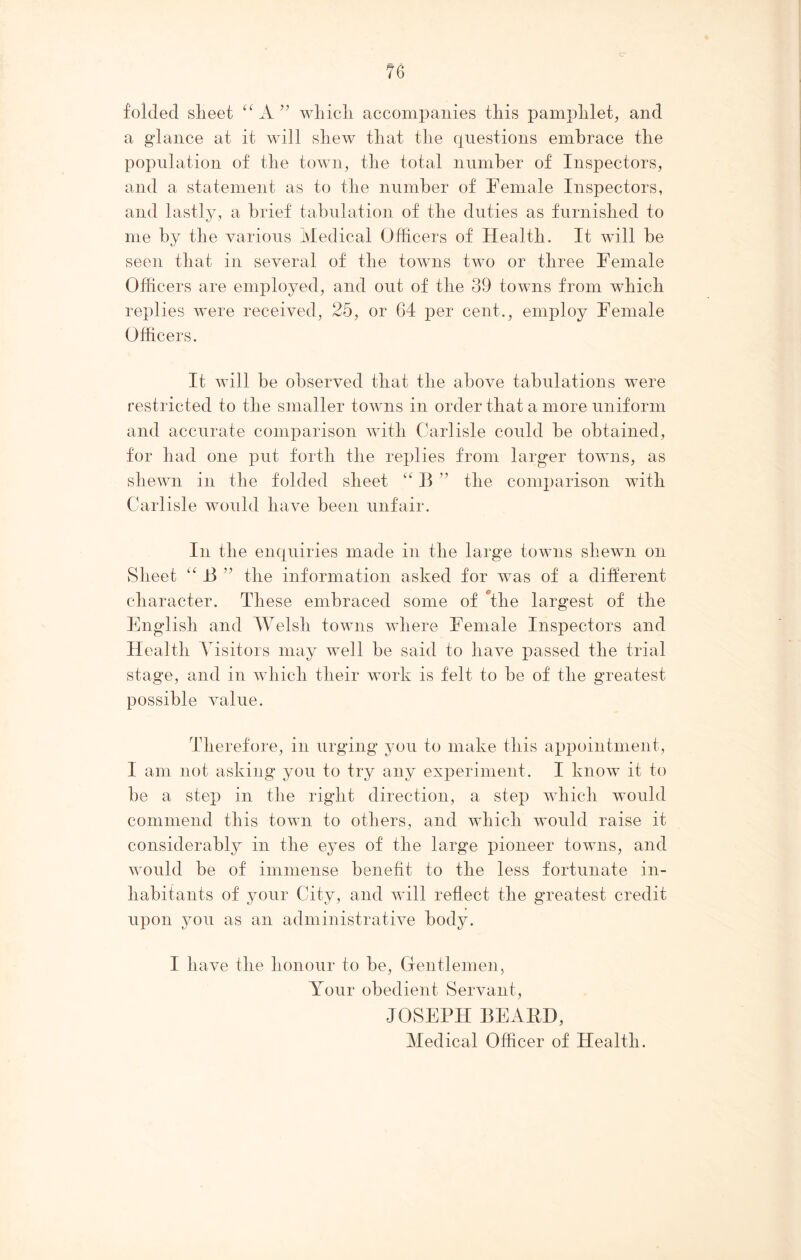 cr folded sheet “ A 33 wliicli accompanies this pamphlet, and a glance at it will shew that the questions embrace the population of the town, the total number of Inspectors, and a statement as to the number of Female Inspectors, and lastly, a brief tabulation of the duties as furnished to me by the various Medical Officers of Health. It will be seen that in several of the towns two or three Female Officers are employed, and out of the 39 towns from which replies were received, 25, or 64 per cent., employ Female Officers. It will be observed that the above tabulations were restricted to the smaller towns in order that a more uniform and accurate comparison with Carlisle could be obtained, for had one put forth the replies from larger towns, as shewn in the folded sheet “ B ” the comparison with Carlisle would have been unfair. In the enquiries made in the large towns shewn on Sheet “ B ” the information asked for was of a different character. These embraced some of The largest of the English and Welsh towns where Female Inspectors and Health Visitors may well be said to have passed the trial stage, and in which their work is felt to be of the greatest possible value. Therefore, in urging you to make this appointment, I am not asking you to try any experiment. I know it to be a step in the right direction, a step which would commend this town to others, and which would raise it considerably in the eyes of the large pioneer towns, and would be of immense benefit to the less fortunate in- habitants of your City, and will reflect the greatest credit upon you as an administrative body. I have the honour to be, Gentlemen, Your obedient Servant, JOSEPH BEAED, Medical Officer of Health.